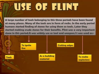 A large number of tools belonging to this three periods have been found
at many places. Many of the tools are in form of rocks. In the early period
humans started finding of stones for using them as tools. Later they
started making crude stones for their benefits. Flint was a very important
stone in this period.It was widely use as tool and weapon.I t was used as:-



             To ignite                       Cutting edges
             fire


                             As a building                   To make
Tools
                             material                        explosions
 