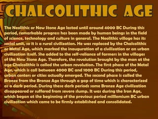 The Neolithic or New Stone Age lasted until around 4000 BC During this
period, remarkable progress has been made by human beings in the field
of science, technology and culture in general. The Neolithic village has its
social unit, so it is a rural civilization. He was replaced by the Chalcolithic
or Metal Age, which marked the inauguration of a civilization or an urban
civilization itself. She added to the self-reliance of farmers in the villages
of the New Stone Age. Therefore, the revolution brought by the man at the
age Chalcolithic is called the urban revolution. The first phase of the Metal
Age, which is call between 4000 BC and 1000 BC During this period,
urban centers or cities actually emerged. The second phase is called the
Bronze from the Bronze Age through a gap of time which is characterized
as a dark period. During these dark periods some Bronze Age civilization
disappeared or suffered from severe slump. It was during the Iron Age,
which began at the beginning of the previous period milllemium BC urban
civilization which came to be firmly established and consolidated.
 