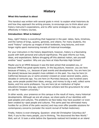 History
What this handout is about

This handout was written with several goals in mind: to explain what historians do
and how they approach the writing process, to encourage you to think about your
history instructor's expectations, and to offer some strategies to help you write
effectively in history courses.

Introduction: What is history?

Easy, right? History is everything that happened in the past: dates, facts, timelines,
and the names of kings, queens, generals, and villains. For many students, the
word "history" conjures up images of thick textbooks, long lectures, and even
longer nights spent memorizing morsels of historical knowledge.

For your instructors in the history department, however, history is a fascinating
puzzle with both personal and cultural significance. The past informs our lives,
ideas, and expectations. Before shrugging off this abstract notion, ask yourself
another "easy" question: Why are you here at Vista Murrieta High School?

Maybe you're at VMHS because it was the best school that accepted you, or
because VMHS has great sports teams. In the big picture, however, you are here
because of history, i.e., because of past events and developments. You are here (on
the planet) because two people's lives collided—in the past. You may be here (in
California) because you or some ancestor crossed an ocean several weeks, years,
decades or centuries ago. You are here (in Murrieta) because, two hundred years
ago, some people pooled their ideas, energy, and money to dig a well, collect some
books, and hire some professors. You are here (at an institution of higher
education) because long ago, some German scholars laid the groundwork for what
we call the "modern university."

In other words, your presence on this campus is the result of many, many historical
developments. Although we are all unique, we share parts of our identities with
past peoples and cultures. The problems we face today may have puzzled—or even
been created by—past people and cultures. This same past has eliminated many
hurdles for us (think of the polio vaccine) and may even offer possible solutions for
contemporary concerns (consider the recent revival of herbal medicines).

Finally, history is ever-changing. Question: what did Christopher Columbus do?
Well, if you're like many people, you're thinking, "He discovered the New World."
Well, sort of. It took a while before the Spaniards realized he'd landed on an island
 