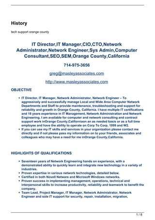 History
tech support orange county



         IT Director,IT Manager,CIO,CTO,Network
   Administrator,Network Engineer,Sys Admin,Computer
     Consultant,SEO,SEM,Orange County,California
                                    714-975-3656
                             greg@masleyassociates.com

                       http://www.masleyassociates.com
OBJECTIVE

       IT Director, IT Manager, Network Administrator, Network Engineer – To
       aggressively and successfully manage Local and Wide Area Computer Network
       Departments and Staff to provide maintenance, troubleshooting and support for
       reliability and growth in Orange County, California. I have multiple IT certifications
       and 16 years experience in IT Management, Network Administration and Network
       Engineering. I am available for computer and network consulting and contract
       support work inOrange County,Californiaon an as needed basis or as a full time
       employee and have the ability to operate on Corp To Corp, 1099 and W2.
       If you can use my IT skills and services in your organization please contact me
       directly and if not please pass my information on to your friends, associates and
       colleagues who may have a need for me inOrange County,California.




HIGHLIGHTS OF QUALIFICATIONS

       Seventeen years of Network Engineering hands on experience, with a
       demonstrated ability to quickly learn and integrate new technology in a variety of
       industries.
       Proven expertise in various network technologies, detailed below.
       Certified in both Novell Netware and Microsoft Windows networks.
       Proven success in implementing management, operations, technical and
       interpersonal skills to increase productivity, reliability and teamwork to benefit the
       company.
       Team Lead, Project Manager, IT Manager, Network Administrator, Network
       Engineer and sole IT support for security, repair, installation, migration,




                                                                                       1/8
 