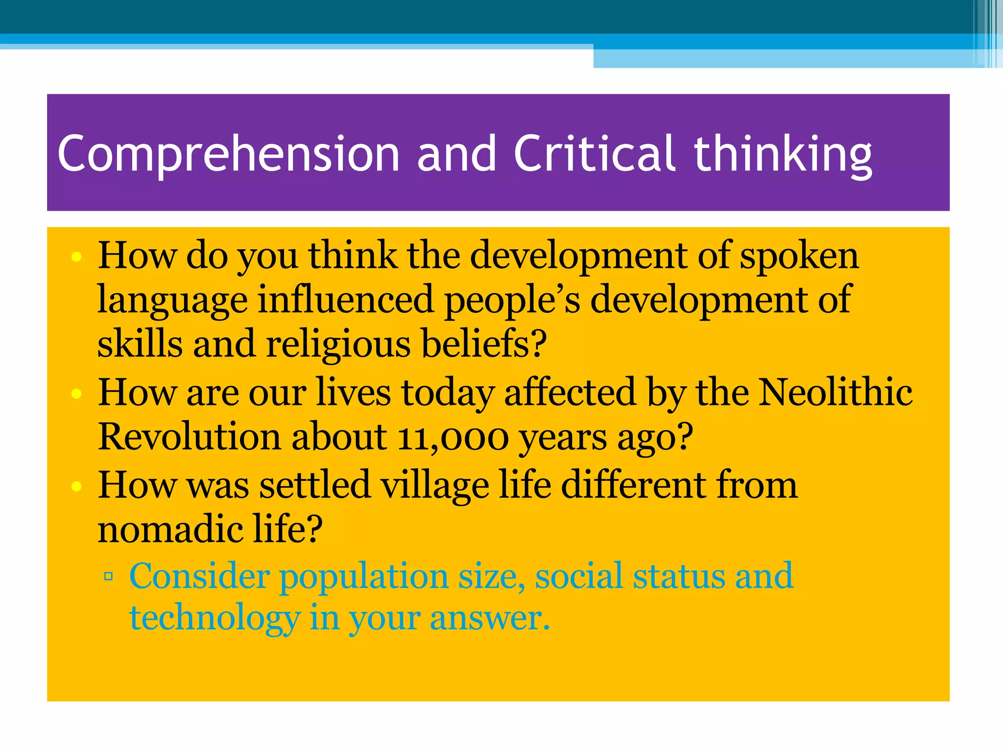 Comprehension and Critical thinking How do you think the development of spoken language influenced people’s development of skills and religious beliefs? How are our lives today affected by the Neolithic Revolution about 11,000 years ago? How was settled village life different from nomadic life? Consider population size, social status and technology in your answer.  