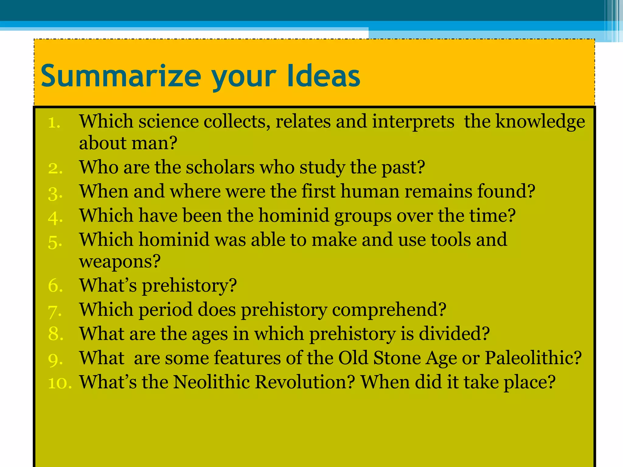 Summarize your Ideas Which science collects, relates and interprets  the knowledge about man? Who are the scholars who study the past? When and where were the first human remains found? Which have been the hominid groups over the time? Which hominid was able to make and use tools and weapons? What’s prehistory?  Which period does prehistory comprehend? What are the ages in which prehistory is divided? What  are some features of the Old Stone Age or Paleolithic? What’s the Neolithic Revolution? When did it take place? 