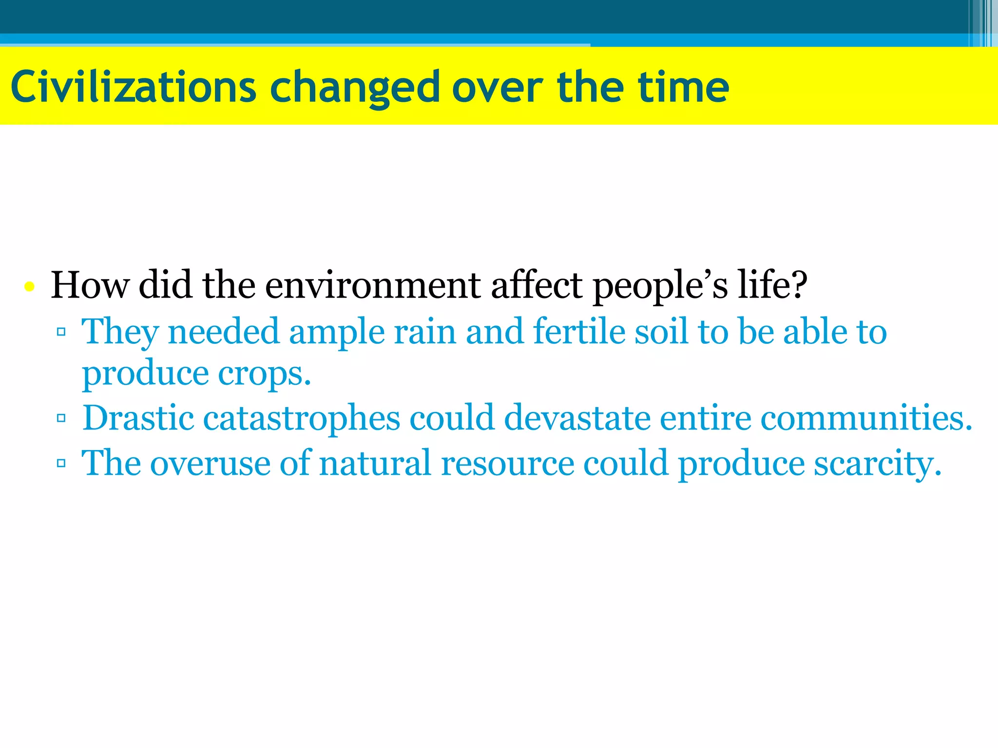 Civilizations changed over the time How did the environment affect people’s life? They needed ample rain and fertile soil to be able to produce crops. Drastic catastrophes could devastate entire communities. The overuse of natural resource could produce scarcity. 