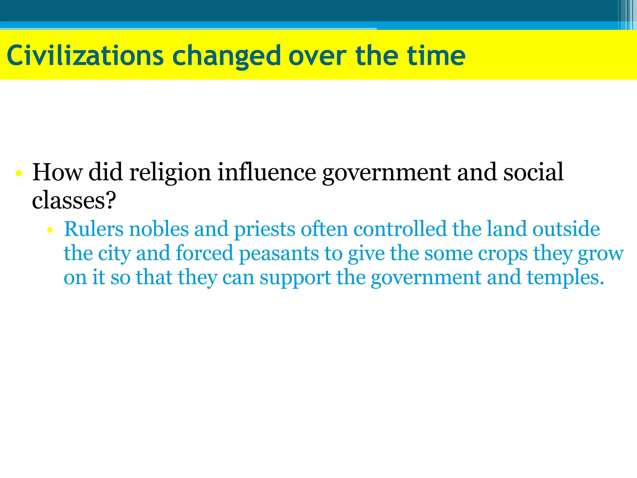 Civilizations changed over the time How did religion influence government and social classes?  Rulers nobles and priests often controlled the land outside the city and forced peasants to give the some crops they grow on it so that they can support the government and temples. 