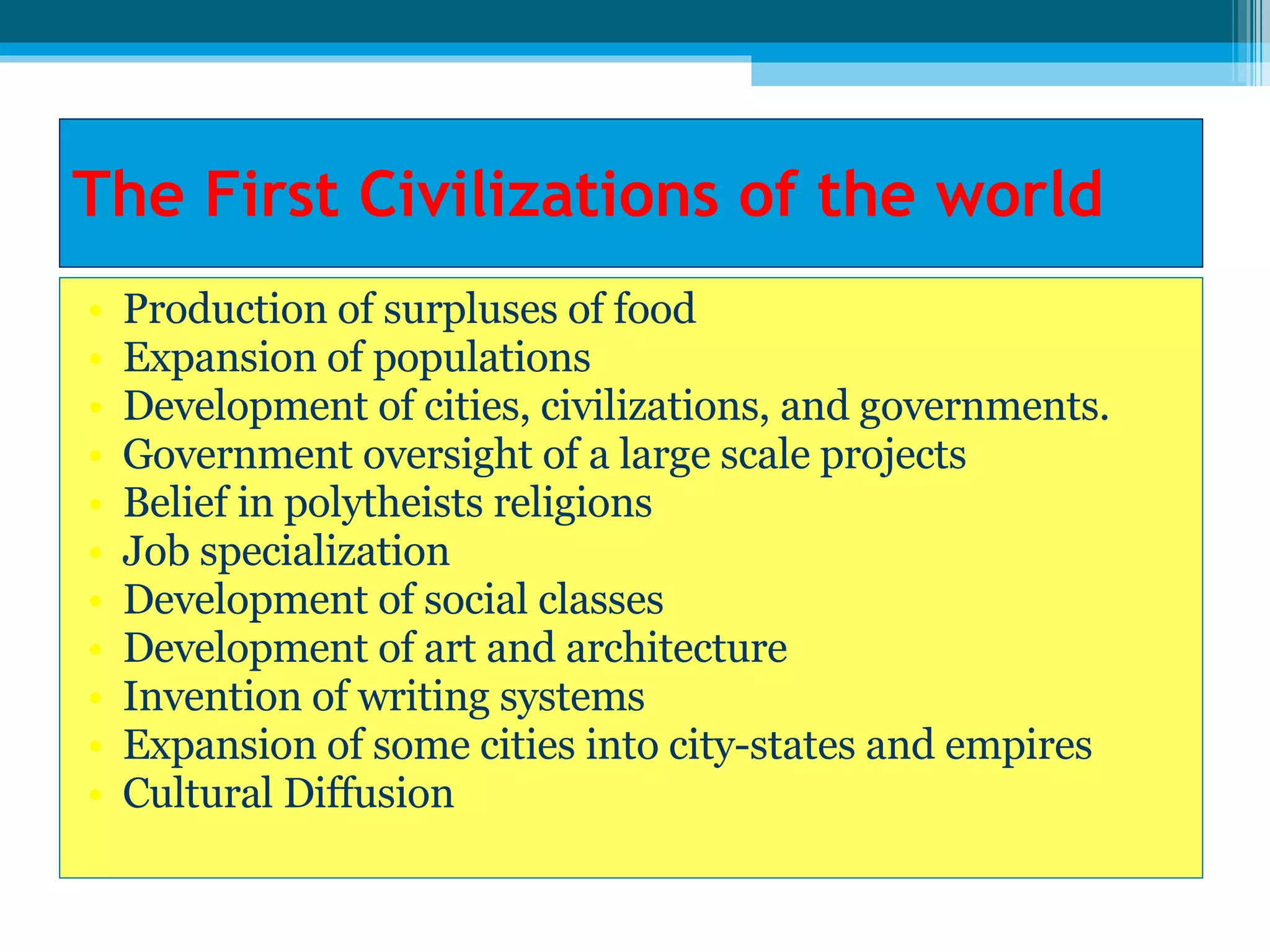 The First Civilizations of the world Production of surpluses of food Expansion of populations Development of cities, civilizations, and governments. Government oversight of a large scale projects Belief in polytheists religions Job specialization Development of social classes Development of art and architecture Invention of writing systems Expansion of some cities into city-states and empires Cultural Diffusion 
