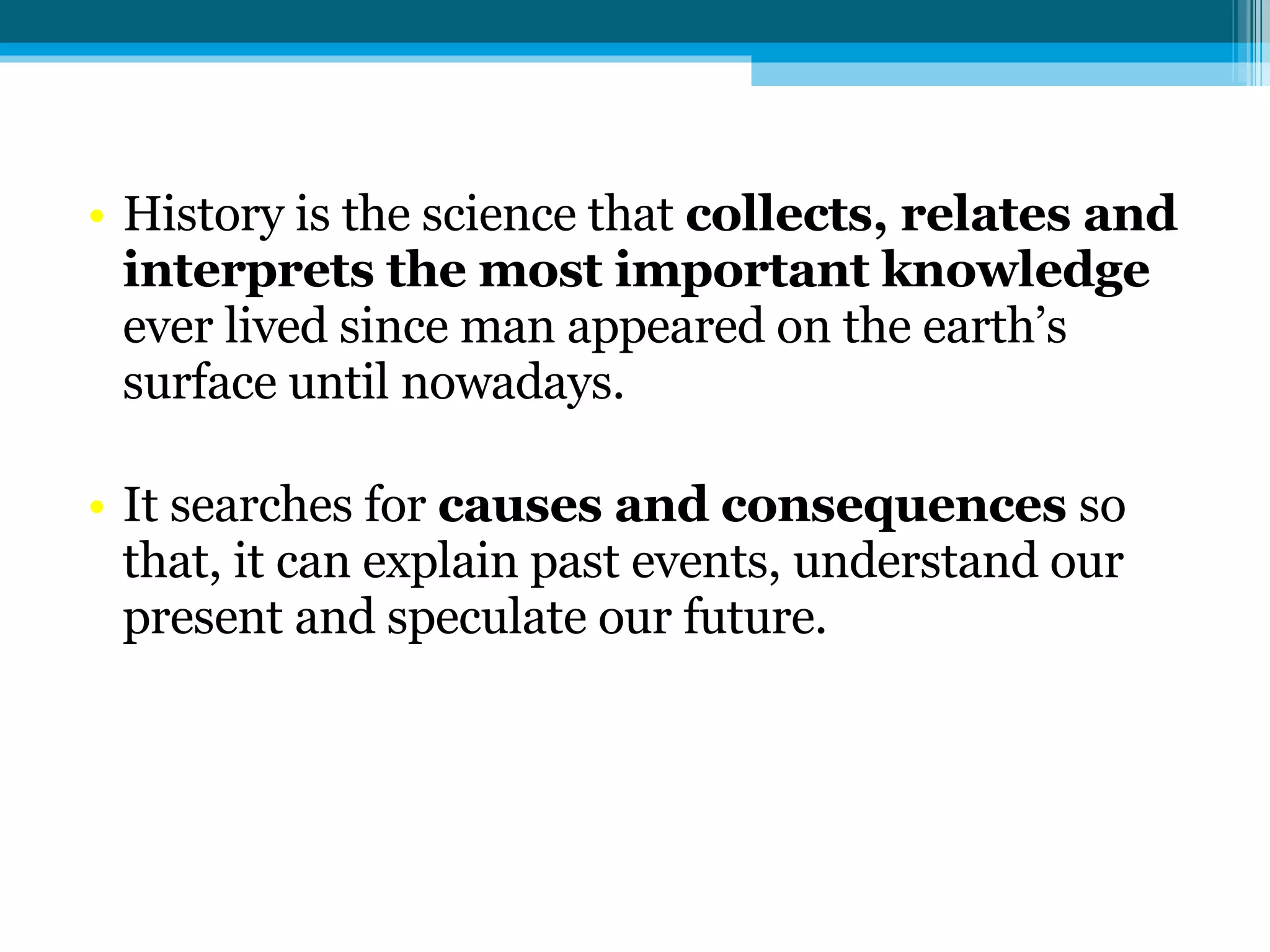 History is the science that  collects, relates and interprets the most important knowledge  ever lived since man appeared on the earth’s surface until nowadays. It searches for  causes and consequences  so that, it can explain past events, understand our present and speculate our future. 