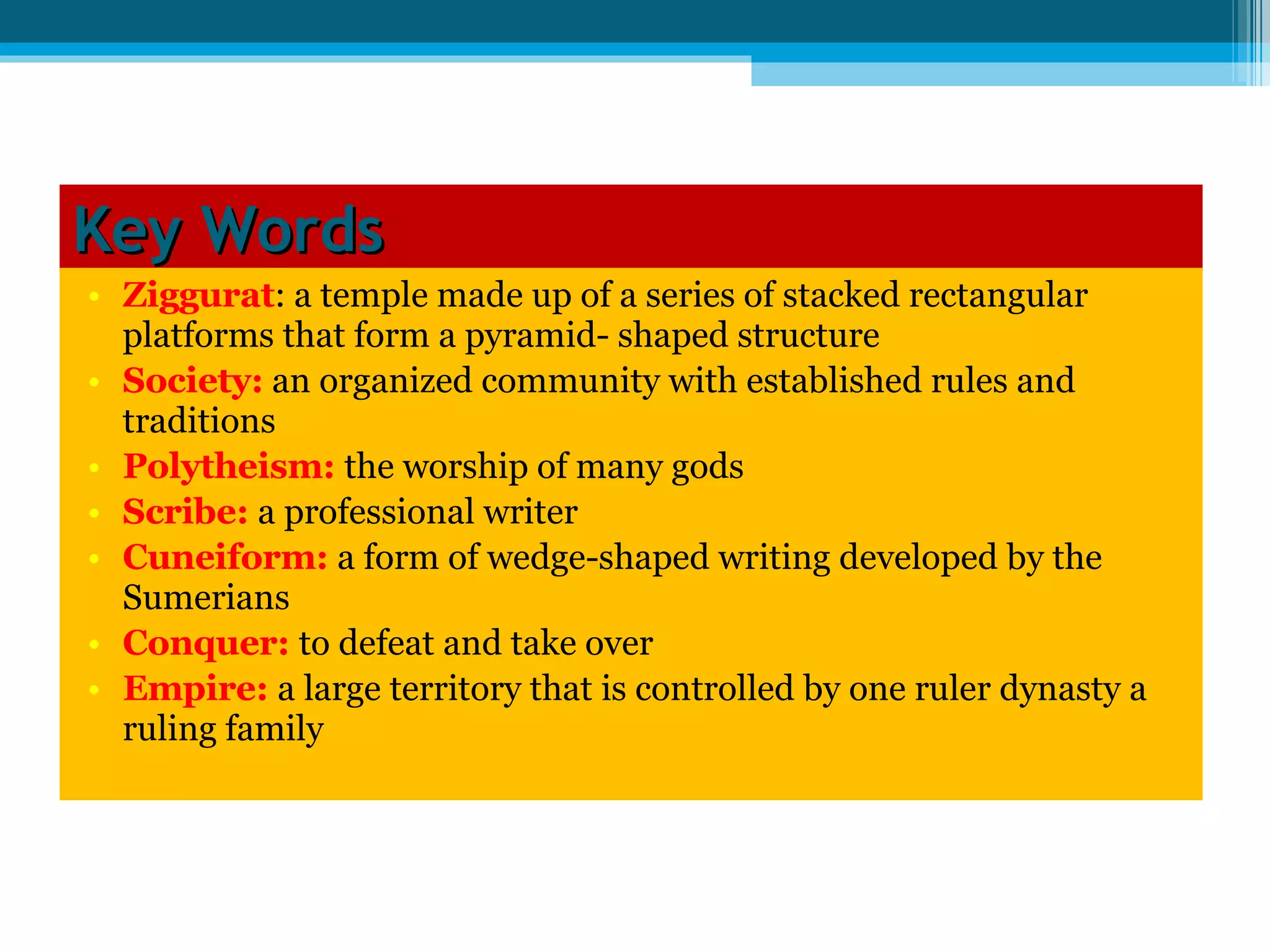 Key Words Ziggurat : a temple made up of a series of stacked rectangular platforms that form a pyramid- shaped structure Society:  an organized community with established rules and traditions  Polytheism:  the worship of many gods  Scribe:  a professional writer Cuneiform:  a form of wedge-shaped writing developed by the Sumerians  Conquer:  to defeat and take over  Empire:  a large territory that is controlled by one ruler dynasty a ruling family 