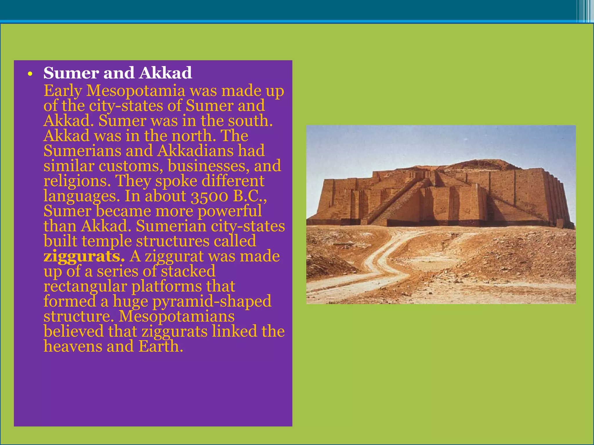 Sumer and Akkad Early Mesopotamia was made up of the city-states of Sumer and Akkad. Sumer was in the south. Akkad was in the north. The Sumerians and Akkadians had similar customs, businesses, and religions. They spoke different languages. In about 3500 B.C., Sumer became more powerful than Akkad. Sumerian city-states built temple structures called  ziggurats.  A ziggurat was made up of a series of stacked rectangular platforms that formed a huge pyramid-shaped structure. Mesopotamians believed that ziggurats linked the heavens and Earth. 