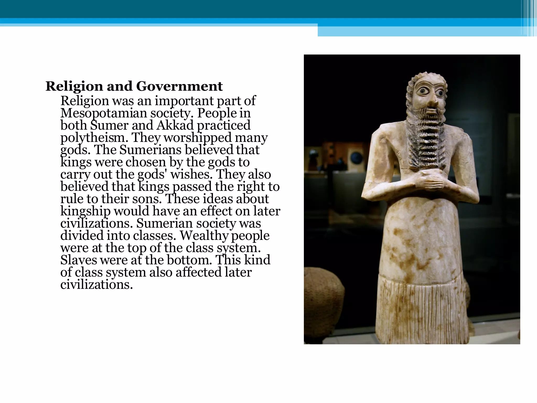 Religion and Government Religion was an important part of Mesopotamian society. People in both Sumer and Akkad practiced polytheism. They worshipped many gods. The Sumerians believed that kings were chosen by the gods to carry out the gods' wishes. They also believed that kings passed the right to rule to their sons. These ideas about kingship would have an effect on later civilizations. Sumerian society was divided into classes. Wealthy people were at the top of the class system. Slaves were at the bottom. This kind of class system also affected later civilizations. 