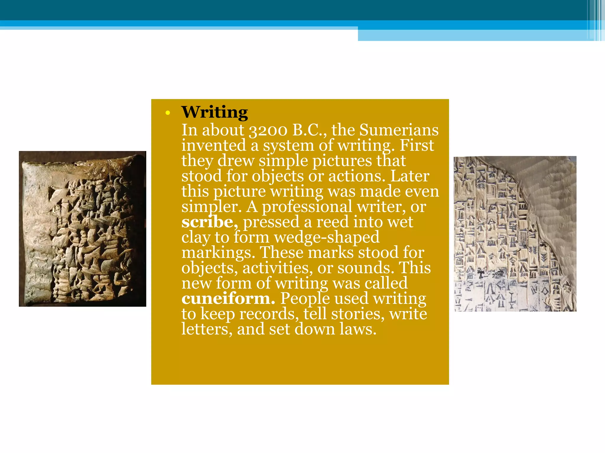 Writing In about 3200 B.C., the Sumerians invented a system of writing. First they drew simple pictures that stood for objects or actions. Later   this picture writing was made even simpler. A professional writer, or  scribe,  pressed a reed into wet clay to form wedge-shaped markings. These marks stood for objects, activities, or sounds. This new form of writing was called  cuneiform.  People used writing to keep records, tell stories, write letters, and set down laws. 