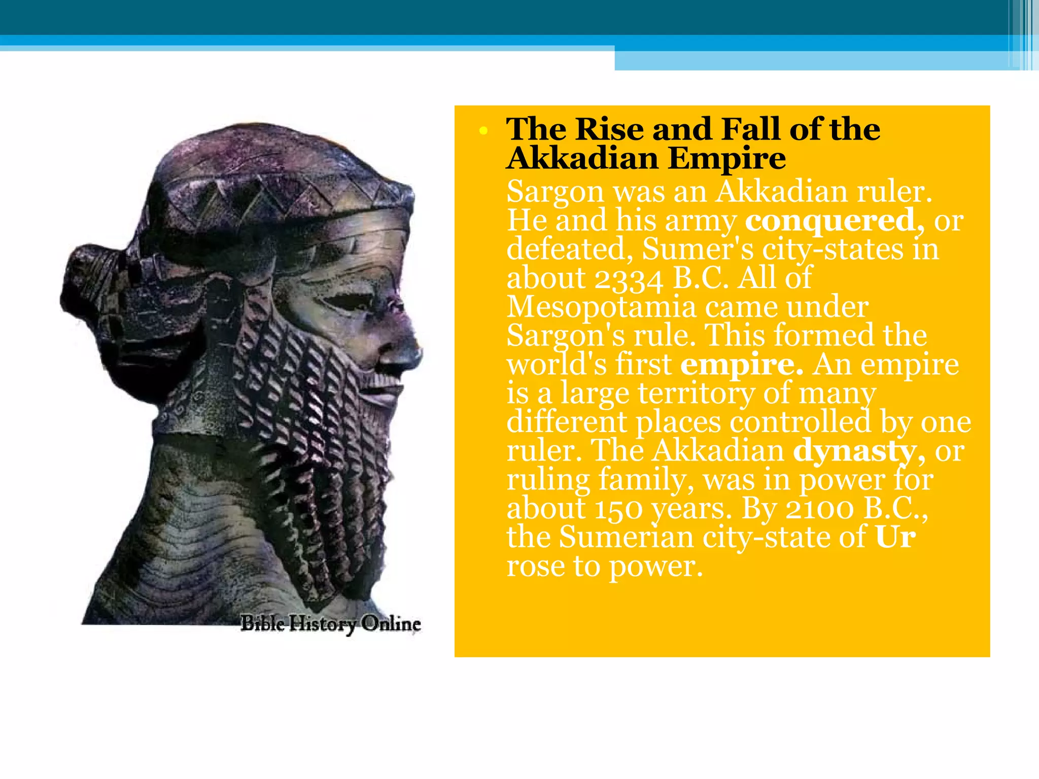The Rise and Fall of the Akkadian Empire Sargon was an Akkadian ruler. He and his army  conquered,  or defeated, Sumer's city-states in about 2334 B.C. All of Mesopotamia came under Sargon's rule. This formed the world's first  empire.  An empire is a large territory of many different places controlled by one ruler. The Akkadian  dynasty,  or ruling family, was in power for about 150 years. By 2100 B.C., the Sumerian city-state of  Ur  rose to power. 