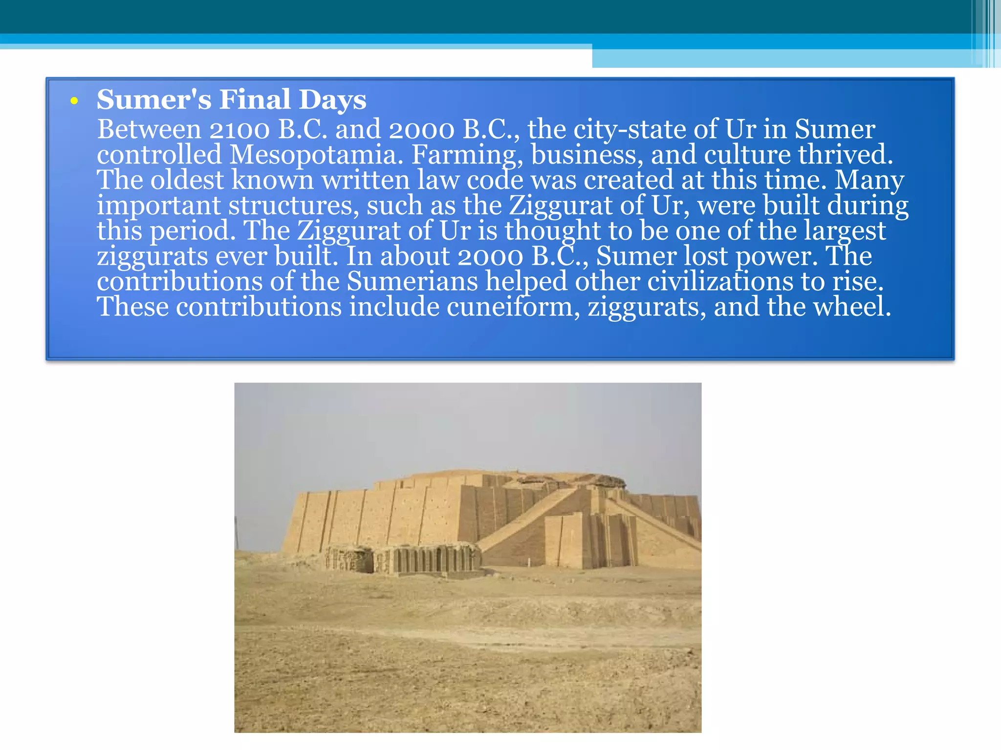 Sumer's Final Days Between 2100 B.C. and 2000 B.C., the city-state of Ur in Sumer controlled Mesopotamia. Farming, business, and culture thrived. The oldest known written law code was created at this time. Many important structures, such as the Ziggurat of Ur, were built during this period. The Ziggurat of Ur is thought to be one of the largest ziggurats ever built. In about 2000 B.C., Sumer lost power. The contributions of the Sumerians helped other civilizations to rise. These contributions include cuneiform, ziggurats, and the wheel. 