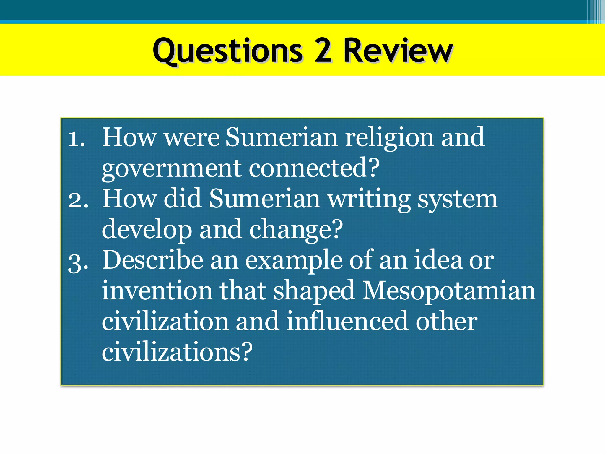Questions 2 Review How were Sumerian religion and government connected? How did Sumerian writing system develop and change? Describe an example of an idea or invention that shaped Mesopotamian civilization and influenced other civilizations? 