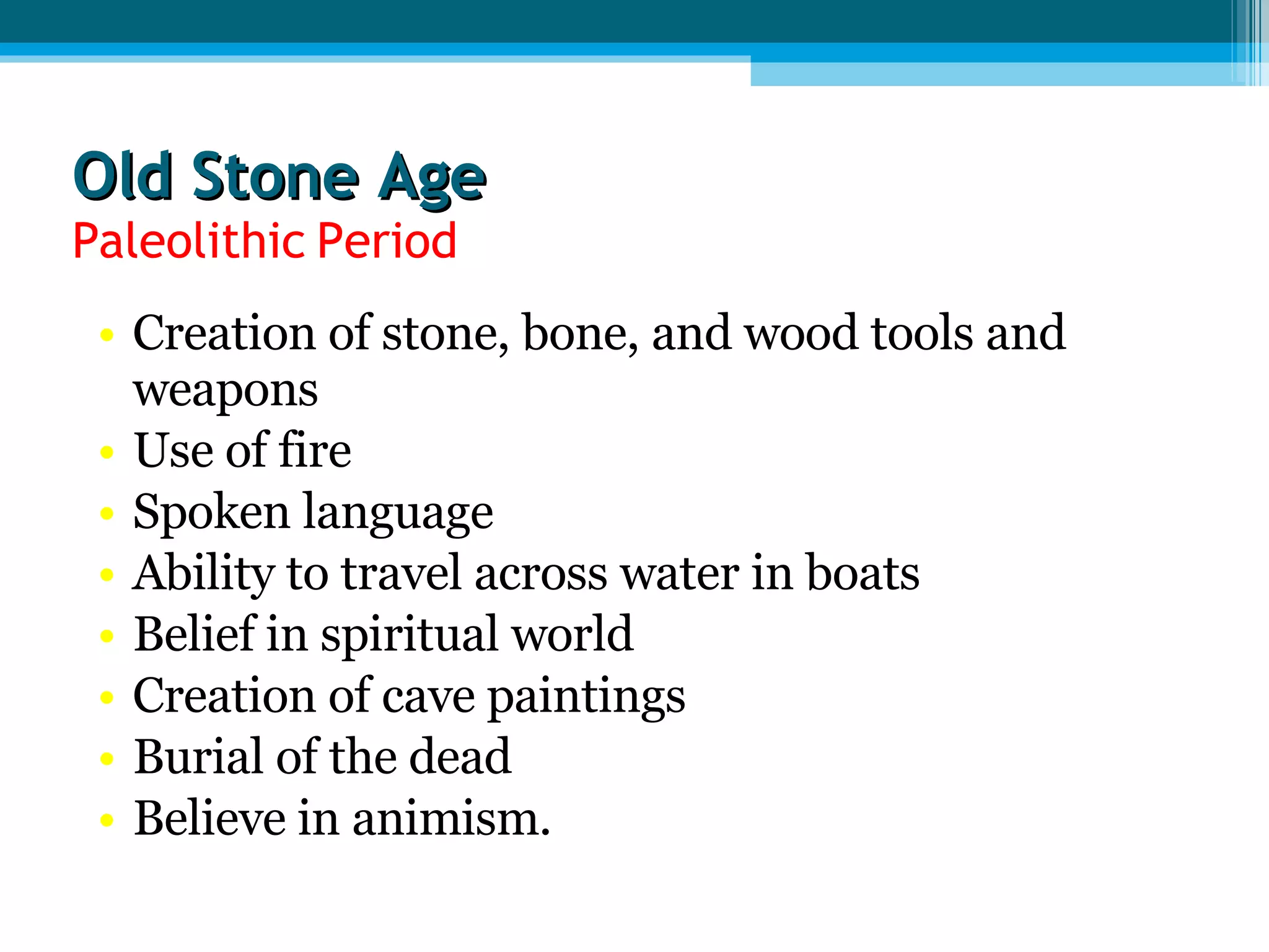 Old Stone Age Paleolithic Period Creation of stone, bone, and wood tools and weapons Use of fire Spoken language Ability to travel across water in boats Belief in spiritual world Creation of cave paintings Burial of the dead Believe in animism. 
