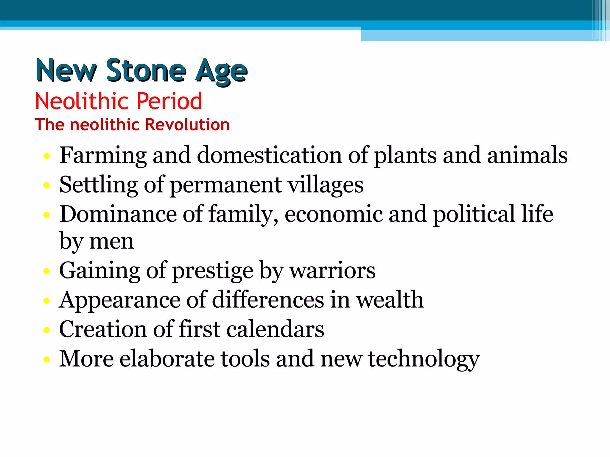 New Stone Age Neolithic Period The neolithic Revolution Farming and domestication of plants and animals Settling of permanent villages Dominance of family, economic and political life by men Gaining of prestige by warriors Appearance of differences in wealth Creation of first calendars More elaborate tools and new technology  
