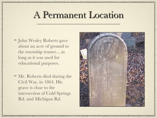 A Permanent Location John Wesley Roberts gave about an acre of ground to the township trustee... as long as it was used for educational purposes. Mr. Roberts died during the Civil War, in 1864. His grave is close to the intersection of Cold Springs Rd. and Michigan Rd. 