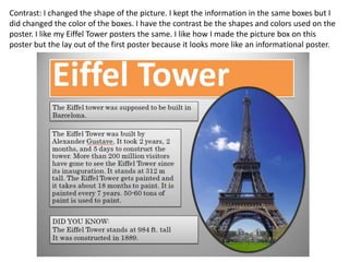 Contrast: I changed the shape of the picture. I kept the information in the same boxes but I
did changed the color of the boxes. I have the contrast be the shapes and colors used on the
poster. I like my Eiffel Tower posters the same. I like how I made the picture box on this
poster but the lay out of the first poster because it looks more like an informational poster.
 