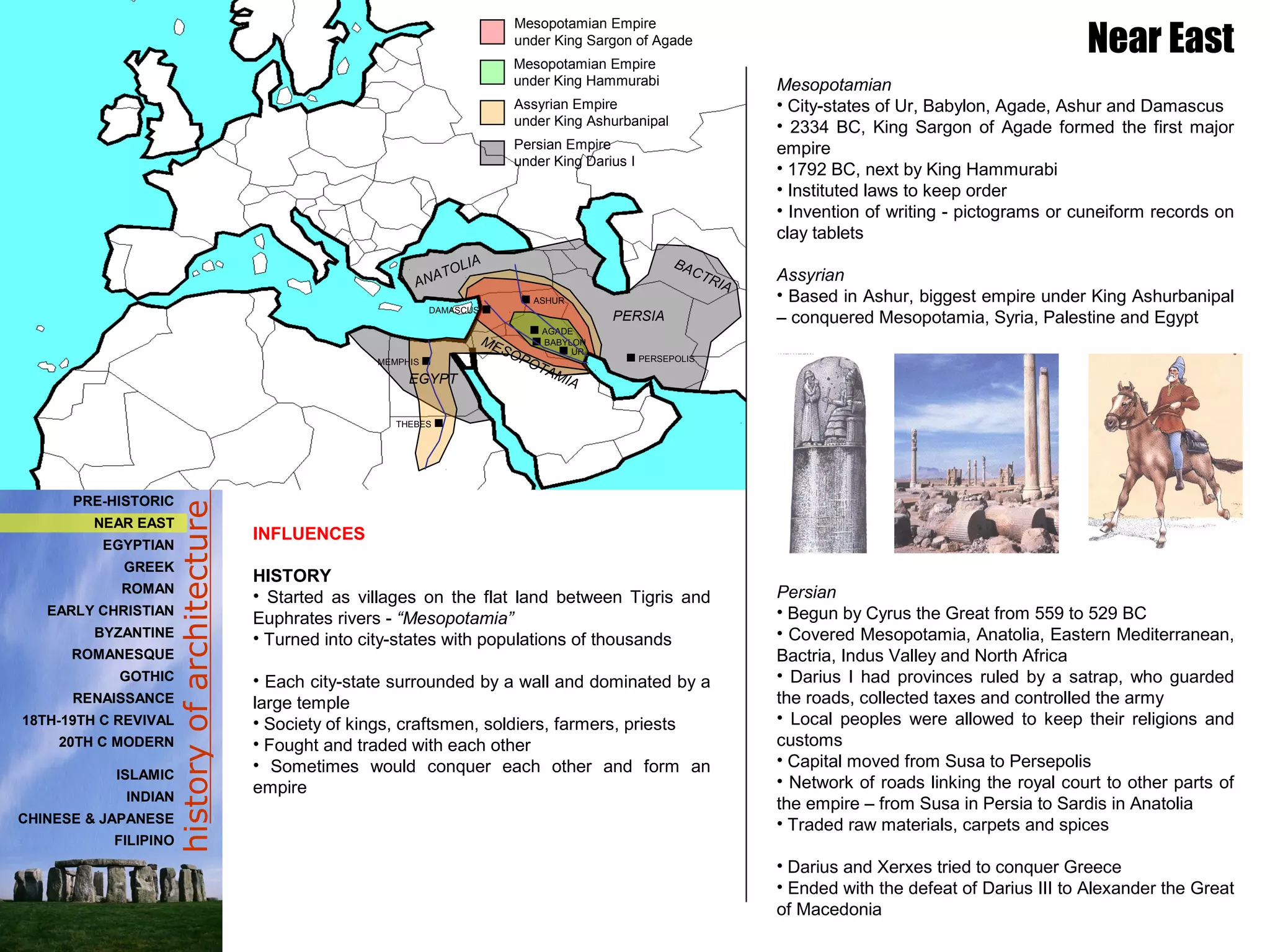 historyofarchitecture
INFLUENCES
HISTORY
• Started as villages on the flat land between Tigris and
Euphrates rivers - “Mesopotamia”
• Turned into city-states with populations of thousands
• Each city-state surrounded by a wall and dominated by a
large temple
• Society of kings, craftsmen, soldiers, farmers, priests
• Fought and traded with each other
• Sometimes would conquer each other and form an
empire
Near East
Mesopotamian
• City-states of Ur, Babylon, Agade, Ashur and Damascus
• 2334 BC, King Sargon of Agade formed the first major
empire
• 1792 BC, next by King Hammurabi
• Instituted laws to keep order
• Invention of writing - pictograms or cuneiform records on
clay tablets
Assyrian
• Based in Ashur, biggest empire under King Ashurbanipal
– conquered Mesopotamia, Syria, Palestine and Egypt
Persian
• Begun by Cyrus the Great from 559 to 529 BC
• Covered Mesopotamia, Anatolia, Eastern Mediterranean,
Bactria, Indus Valley and North Africa
• Darius I had provinces ruled by a satrap, who guarded
the roads, collected taxes and controlled the army
• Local peoples were allowed to keep their religions and
customs
• Capital moved from Susa to Persepolis
• Network of roads linking the royal court to other parts of
the empire – from Susa in Persia to Sardis in Anatolia
• Traded raw materials, carpets and spices
• Darius and Xerxes tried to conquer Greece
• Ended with the defeat of Darius III to Alexander the Great
of Macedonia
UR
BABYLON
AGADE
ASHUR
MEMPHIS
Mesopotamian Empire
under King Sargon of Agade
Mesopotamian Empire
under King Hammurabi
Assyrian Empire
under King Ashurbanipal
PERSEPOLIS
Persian Empire
under King Darius I
BACTRIA
PERSIA
ANATOLIA
EGYPT
MESOPOTAMIA
THEBES
DAMASCUS
PRE-HISTORIC
NEAR EAST
EGYPTIAN
GREEK
ROMAN
EARLY CHRISTIAN
BYZANTINE
ROMANESQUE
GOTHIC
RENAISSANCE
18TH-19TH C REVIVAL
20TH C MODERN
ISLAMIC
INDIAN
CHINESE & JAPANESE
FILIPINO
 