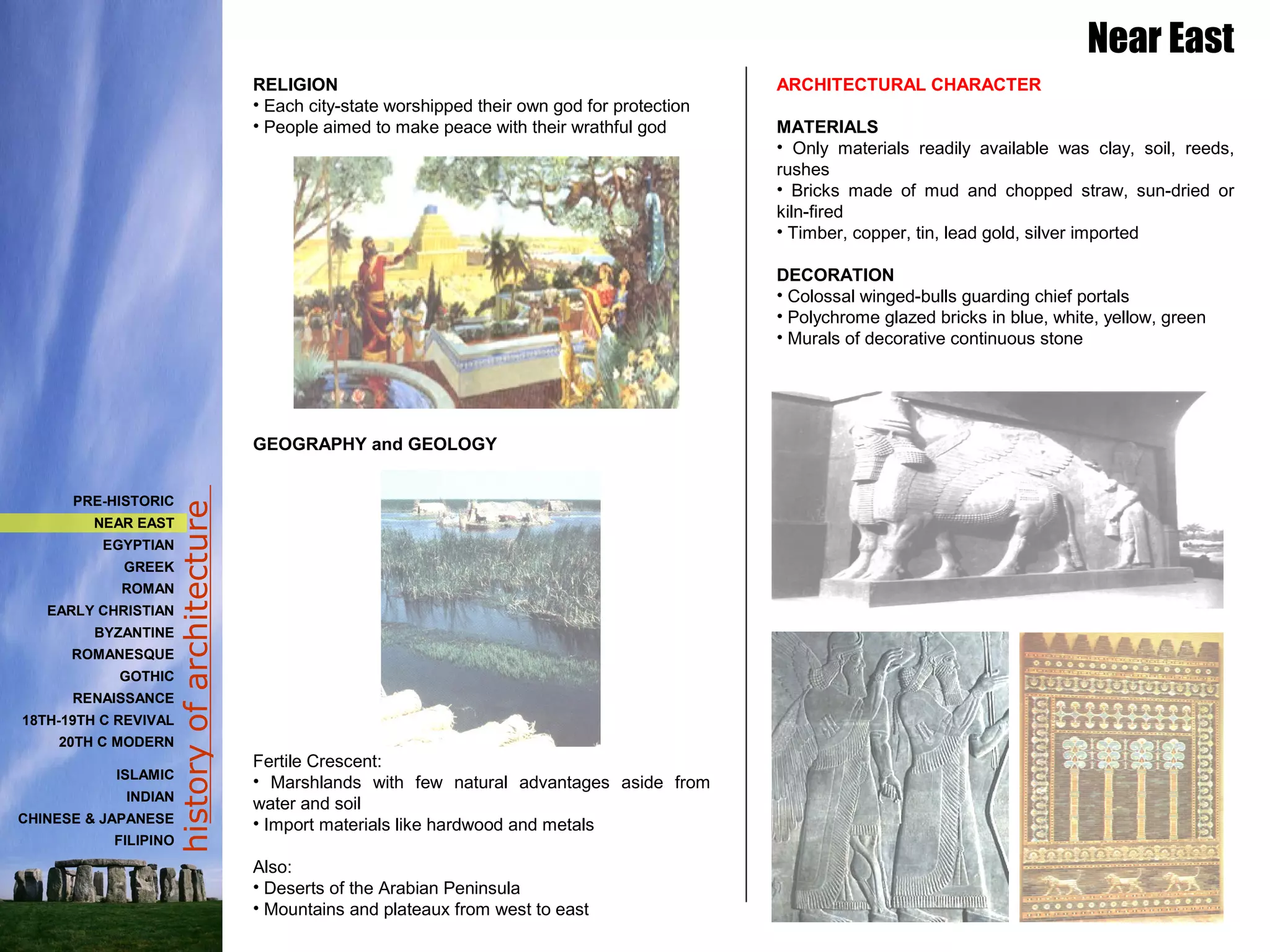 historyofarchitecture
RELIGION
• Each city-state worshipped their own god for protection
• People aimed to make peace with their wrathful god
GEOGRAPHY and GEOLOGY
Fertile Crescent:
• Marshlands with few natural advantages aside from
water and soil
• Import materials like hardwood and metals
Also:
• Deserts of the Arabian Peninsula
• Mountains and plateaux from west to east
ARCHITECTURAL CHARACTER
MATERIALS
• Only materials readily available was clay, soil, reeds,
rushes
• Bricks made of mud and chopped straw, sun-dried or
kiln-fired
• Timber, copper, tin, lead gold, silver imported
DECORATION
• Colossal winged-bulls guarding chief portals
• Polychrome glazed bricks in blue, white, yellow, green
• Murals of decorative continuous stone
Near East
PRE-HISTORIC
NEAR EAST
EGYPTIAN
GREEK
ROMAN
EARLY CHRISTIAN
BYZANTINE
ROMANESQUE
GOTHIC
RENAISSANCE
18TH-19TH C REVIVAL
20TH C MODERN
ISLAMIC
INDIAN
CHINESE & JAPANESE
FILIPINO
 