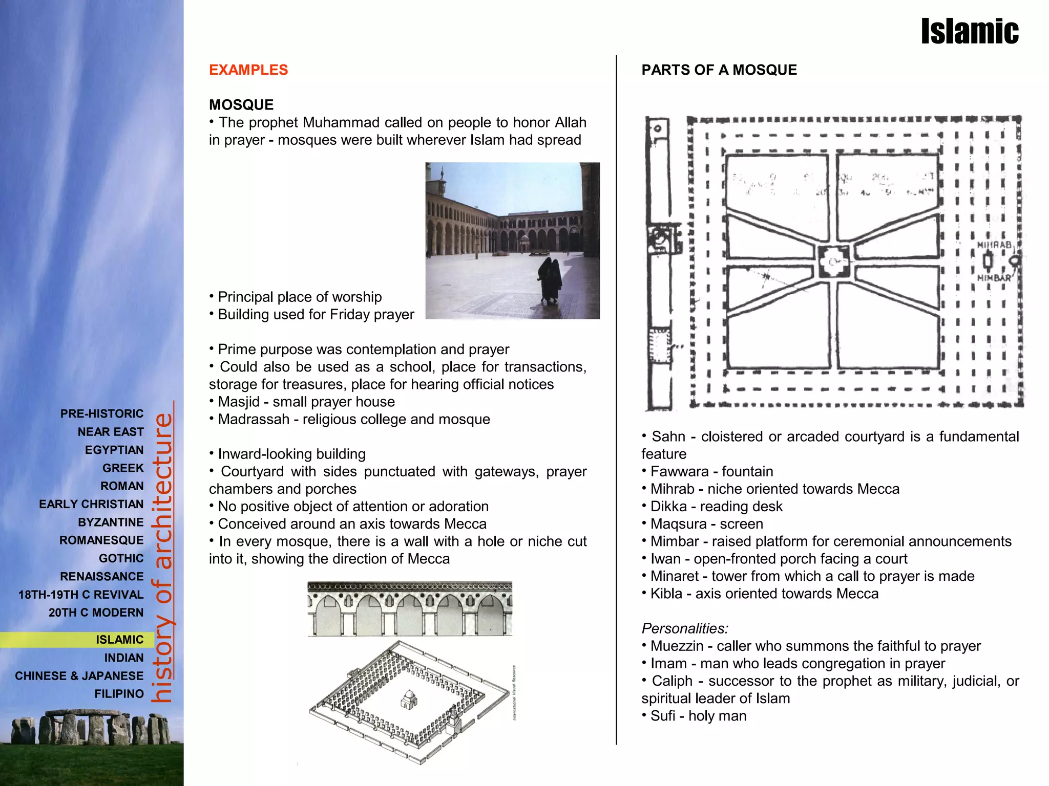 historyofarchitecture
PARTS OF A MOSQUE
• Sahn - cloistered or arcaded courtyard is a fundamental
feature
• Fawwara - fountain
• Mihrab - niche oriented towards Mecca
• Dikka - reading desk
• Maqsura - screen
• Mimbar - raised platform for ceremonial announcements
• Iwan - open-fronted porch facing a court
• Minaret - tower from which a call to prayer is made
• Kibla - axis oriented towards Mecca
Personalities:
• Muezzin - caller who summons the faithful to prayer
• Imam - man who leads congregation in prayer
• Caliph - successor to the prophet as military, judicial, or
spiritual leader of Islam
• Sufi - holy man
EXAMPLES
MOSQUE
• The prophet Muhammad called on people to honor Allah
in prayer - mosques were built wherever Islam had spread
• Principal place of worship
• Building used for Friday prayer
• Prime purpose was contemplation and prayer
• Could also be used as a school, place for transactions,
storage for treasures, place for hearing official notices
• Masjid - small prayer house
• Madrassah - religious college and mosque
• Inward-looking building
• Courtyard with sides punctuated with gateways, prayer
chambers and porches
• No positive object of attention or adoration
• Conceived around an axis towards Mecca
• In every mosque, there is a wall with a hole or niche cut
into it, showing the direction of Mecca
Islamic
PRE-HISTORIC
NEAR EAST
EGYPTIAN
GREEK
ROMAN
EARLY CHRISTIAN
BYZANTINE
ROMANESQUE
GOTHIC
RENAISSANCE
18TH-19TH C REVIVAL
20TH C MODERN
ISLAMIC
INDIAN
CHINESE & JAPANESE
FILIPINO
 