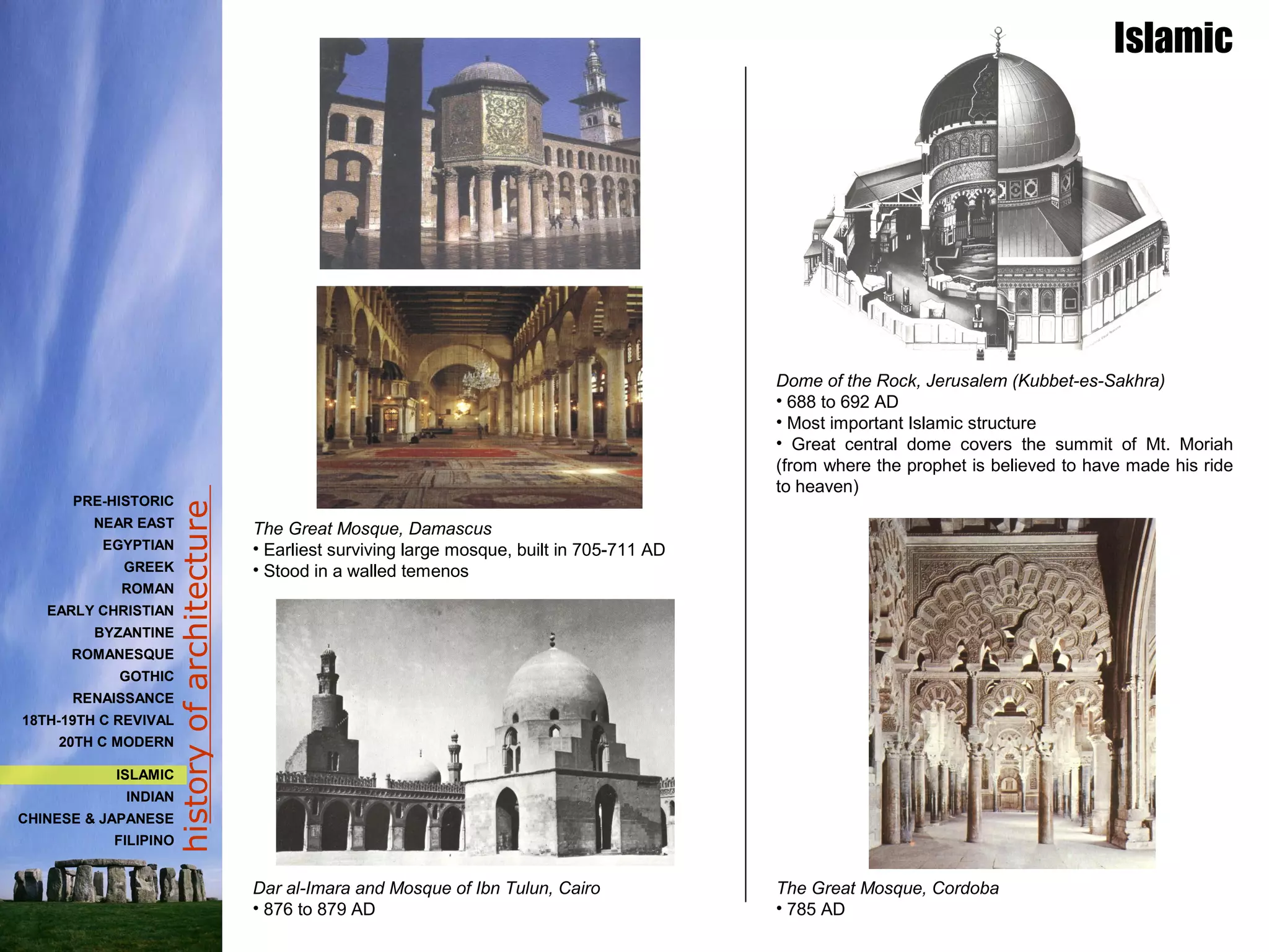 historyofarchitecture
Dome of the Rock, Jerusalem (Kubbet-es-Sakhra)
• 688 to 692 AD
• Most important Islamic structure
• Great central dome covers the summit of Mt. Moriah
(from where the prophet is believed to have made his ride
to heaven)
The Great Mosque, Cordoba
• 785 AD
The Great Mosque, Damascus
• Earliest surviving large mosque, built in 705-711 AD
• Stood in a walled temenos
Dar al-Imara and Mosque of Ibn Tulun, Cairo
• 876 to 879 AD
PRE-HISTORIC
NEAR EAST
EGYPTIAN
GREEK
ROMAN
EARLY CHRISTIAN
BYZANTINE
ROMANESQUE
GOTHIC
RENAISSANCE
18TH-19TH C REVIVAL
20TH C MODERN
ISLAMIC
INDIAN
CHINESE & JAPANESE
FILIPINO
Islamic
 