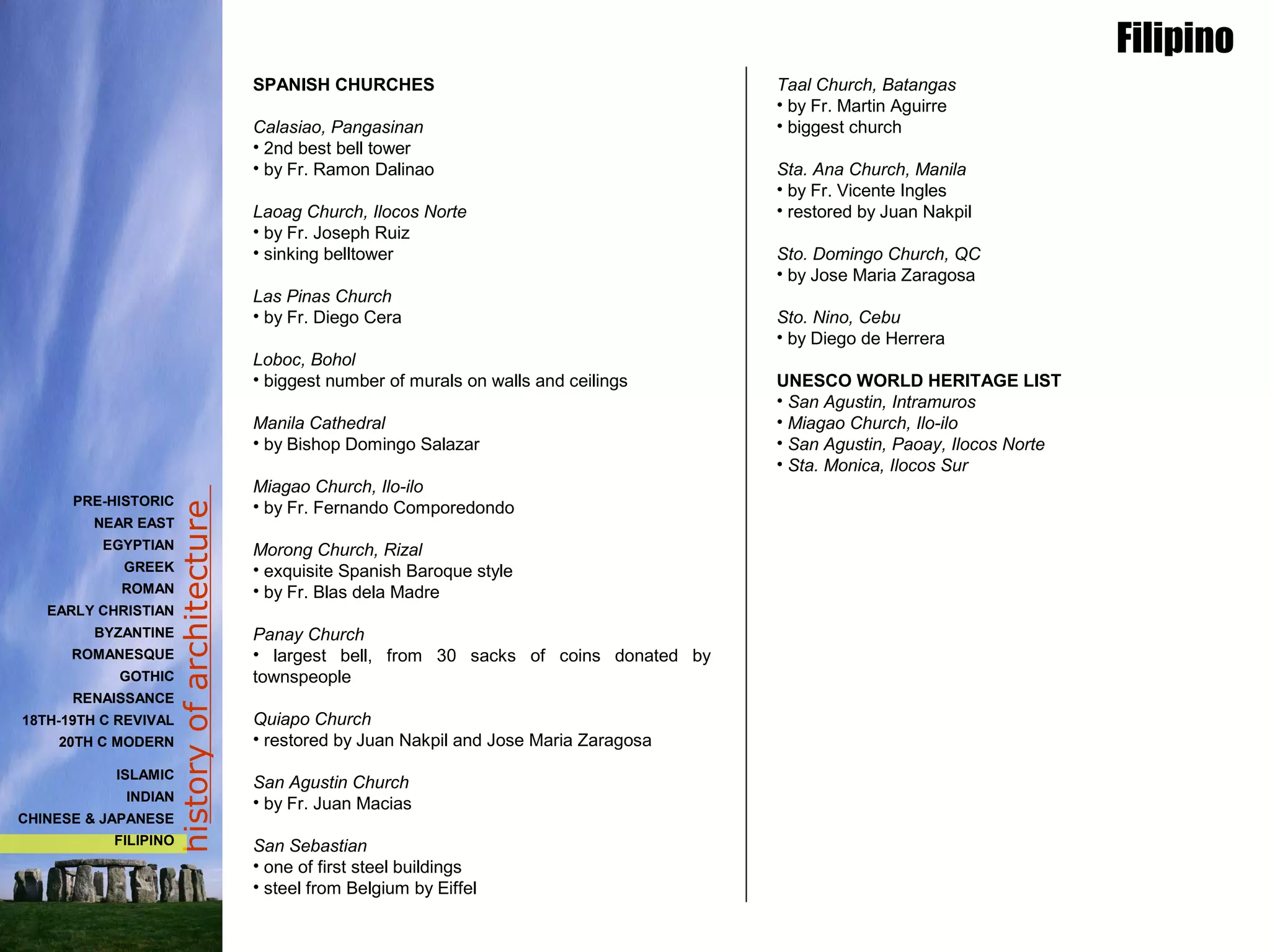 historyofarchitecture
Taal Church, Batangas
• by Fr. Martin Aguirre
• biggest church
Sta. Ana Church, Manila
• by Fr. Vicente Ingles
• restored by Juan Nakpil
Sto. Domingo Church, QC
• by Jose Maria Zaragosa
Sto. Nino, Cebu
• by Diego de Herrera
UNESCO WORLD HERITAGE LIST
• San Agustin, Intramuros
• Miagao Church, Ilo-ilo
• San Agustin, Paoay, Ilocos Norte
• Sta. Monica, Ilocos Sur
SPANISH CHURCHES
Calasiao, Pangasinan
• 2nd best bell tower
• by Fr. Ramon Dalinao
Laoag Church, Ilocos Norte
• by Fr. Joseph Ruiz
• sinking belltower
Las Pinas Church
• by Fr. Diego Cera
Loboc, Bohol
• biggest number of murals on walls and ceilings
Manila Cathedral
• by Bishop Domingo Salazar
Miagao Church, Ilo-ilo
• by Fr. Fernando Comporedondo
Morong Church, Rizal
• exquisite Spanish Baroque style
• by Fr. Blas dela Madre
Panay Church
• largest bell, from 30 sacks of coins donated by
townspeople
Quiapo Church
• restored by Juan Nakpil and Jose Maria Zaragosa
San Agustin Church
• by Fr. Juan Macias
San Sebastian
• one of first steel buildings
• steel from Belgium by Eiffel
Filipino
PRE-HISTORIC
NEAR EAST
EGYPTIAN
GREEK
ROMAN
EARLY CHRISTIAN
BYZANTINE
ROMANESQUE
GOTHIC
RENAISSANCE
18TH-19TH C REVIVAL
20TH C MODERN
ISLAMIC
INDIAN
CHINESE & JAPANESE
FILIPINO
 