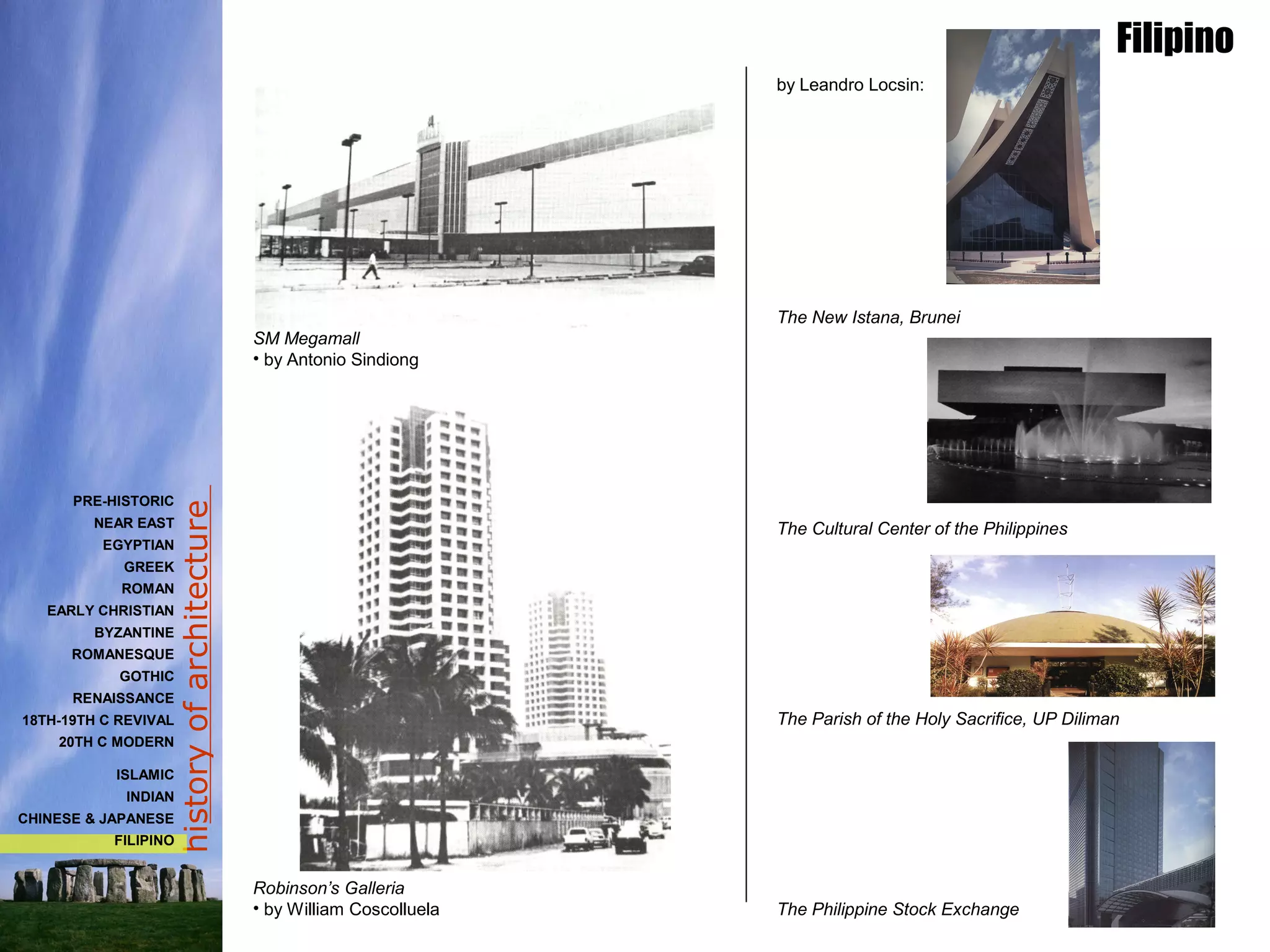 historyofarchitecture
Filipino
PRE-HISTORIC
NEAR EAST
EGYPTIAN
GREEK
ROMAN
EARLY CHRISTIAN
BYZANTINE
ROMANESQUE
GOTHIC
RENAISSANCE
18TH-19TH C REVIVAL
20TH C MODERN
ISLAMIC
INDIAN
CHINESE & JAPANESE
FILIPINO
by Leandro Locsin:
The New Istana, Brunei
The Cultural Center of the Philippines
The Parish of the Holy Sacrifice, UP Diliman
The Philippine Stock Exchange
SM Megamall
• by Antonio Sindiong
Robinson’s Galleria
• by William Coscolluela
 