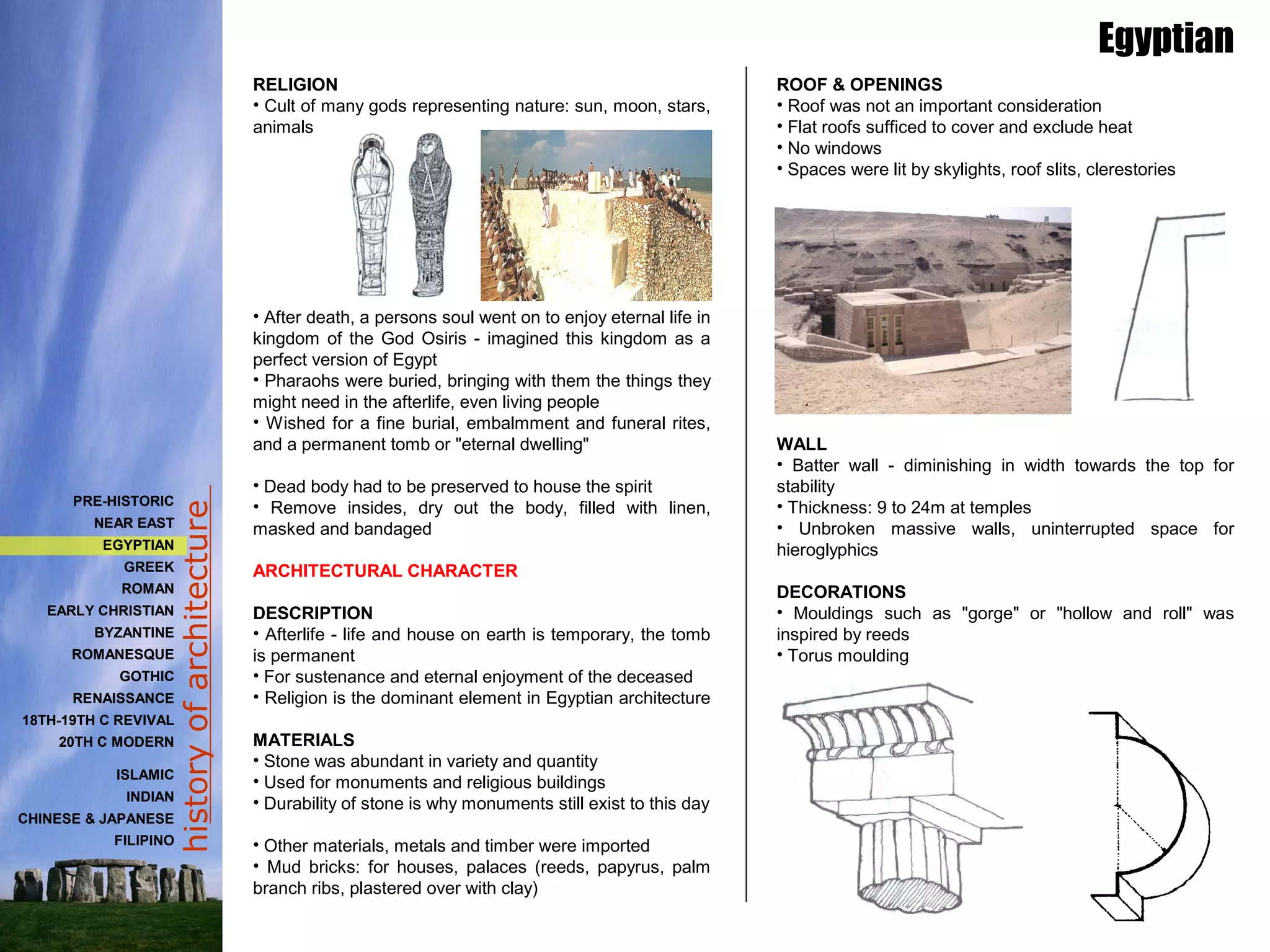 historyofarchitecture
RELIGION
• Cult of many gods representing nature: sun, moon, stars,
animals
• After death, a persons soul went on to enjoy eternal life in
kingdom of the God Osiris - imagined this kingdom as a
perfect version of Egypt
• Pharaohs were buried, bringing with them the things they
might need in the afterlife, even living people
• Wished for a fine burial, embalmment and funeral rites,
and a permanent tomb or "eternal dwelling"
• Dead body had to be preserved to house the spirit
• Remove insides, dry out the body, filled with linen,
masked and bandaged
ARCHITECTURAL CHARACTER
DESCRIPTION
• Afterlife - life and house on earth is temporary, the tomb
is permanent
• For sustenance and eternal enjoyment of the deceased
• Religion is the dominant element in Egyptian architecture
MATERIALS
• Stone was abundant in variety and quantity
• Used for monuments and religious buildings
• Durability of stone is why monuments still exist to this day
• Other materials, metals and timber were imported
• Mud bricks: for houses, palaces (reeds, papyrus, palm
branch ribs, plastered over with clay)
ROOF & OPENINGS
• Roof was not an important consideration
• Flat roofs sufficed to cover and exclude heat
• No windows
• Spaces were lit by skylights, roof slits, clerestories
WALL
• Batter wall - diminishing in width towards the top for
stability
• Thickness: 9 to 24m at temples
• Unbroken massive walls, uninterrupted space for
hieroglyphics
DECORATIONS
• Mouldings such as "gorge" or "hollow and roll" was
inspired by reeds
• Torus moulding
Egyptian
PRE-HISTORIC
NEAR EAST
EGYPTIAN
GREEK
ROMAN
EARLY CHRISTIAN
BYZANTINE
ROMANESQUE
GOTHIC
RENAISSANCE
18TH-19TH C REVIVAL
20TH C MODERN
ISLAMIC
INDIAN
CHINESE & JAPANESE
FILIPINO
 