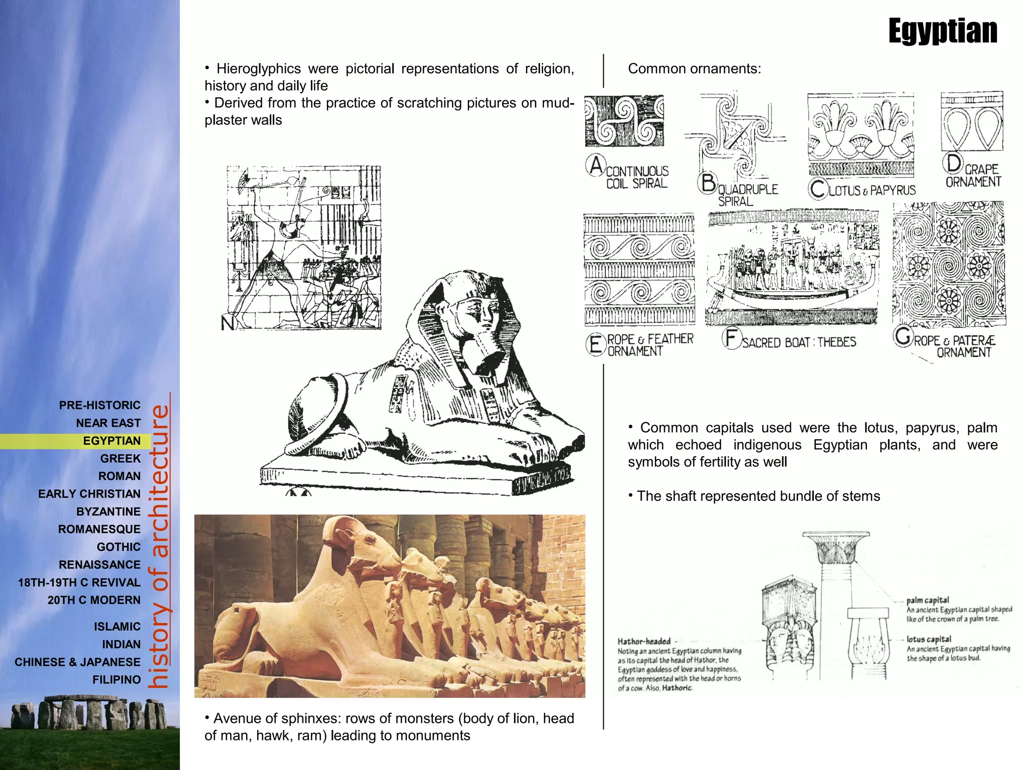 historyofarchitecture
• Hieroglyphics were pictorial representations of religion,
history and daily life
• Derived from the practice of scratching pictures on mud-
plaster walls
• Avenue of sphinxes: rows of monsters (body of lion, head
of man, hawk, ram) leading to monuments
Egyptian
Common ornaments:
• Common capitals used were the lotus, papyrus, palm
which echoed indigenous Egyptian plants, and were
symbols of fertility as well
• The shaft represented bundle of stems
PRE-HISTORIC
NEAR EAST
EGYPTIAN
GREEK
ROMAN
EARLY CHRISTIAN
BYZANTINE
ROMANESQUE
GOTHIC
RENAISSANCE
18TH-19TH C REVIVAL
20TH C MODERN
ISLAMIC
INDIAN
CHINESE & JAPANESE
FILIPINO
 