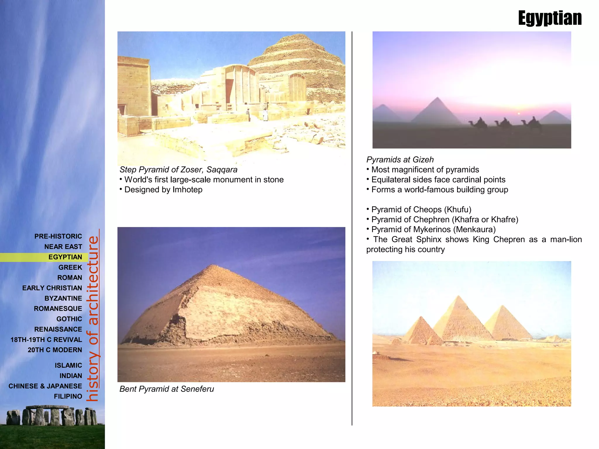 historyofarchitecture
Pyramids at Gizeh
• Most magnificent of pyramids
• Equilateral sides face cardinal points
• Forms a world-famous building group
• Pyramid of Cheops (Khufu)
• Pyramid of Chephren (Khafra or Khafre)
• Pyramid of Mykerinos (Menkaura)
• The Great Sphinx shows King Chepren as a man-lion
protecting his country
Step Pyramid of Zoser, Saqqara
• World's first large-scale monument in stone
• Designed by Imhotep
Bent Pyramid at Seneferu
Egyptian
PRE-HISTORIC
NEAR EAST
EGYPTIAN
GREEK
ROMAN
EARLY CHRISTIAN
BYZANTINE
ROMANESQUE
GOTHIC
RENAISSANCE
18TH-19TH C REVIVAL
20TH C MODERN
ISLAMIC
INDIAN
CHINESE & JAPANESE
FILIPINO
 