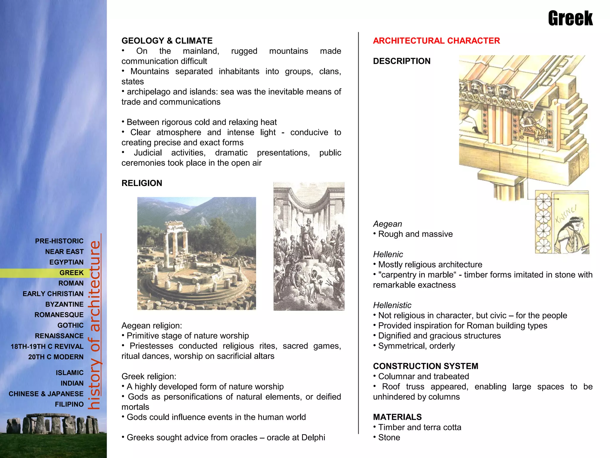 historyofarchitecture
GEOLOGY & CLIMATE
• On the mainland, rugged mountains made
communication difficult
• Mountains separated inhabitants into groups, clans,
states
• archipelago and islands: sea was the inevitable means of
trade and communications
• Between rigorous cold and relaxing heat
• Clear atmosphere and intense light - conducive to
creating precise and exact forms
• Judicial activities, dramatic presentations, public
ceremonies took place in the open air
RELIGION
Aegean religion:
• Primitive stage of nature worship
• Priestesses conducted religious rites, sacred games,
ritual dances, worship on sacrificial altars
Greek religion:
• A highly developed form of nature worship
• Gods as personifications of natural elements, or deified
mortals
• Gods could influence events in the human world
• Greeks sought advice from oracles – oracle at Delphi
Greek
ARCHITECTURAL CHARACTER
DESCRIPTION
Aegean
• Rough and massive
Hellenic
• Mostly religious architecture
• "carpentry in marble“ - timber forms imitated in stone with
remarkable exactness
Hellenistic
• Not religious in character, but civic – for the people
• Provided inspiration for Roman building types
• Dignified and gracious structures
• Symmetrical, orderly
CONSTRUCTION SYSTEM
• Columnar and trabeated
• Roof truss appeared, enabling large spaces to be
unhindered by columns
MATERIALS
• Timber and terra cotta
• Stone
PRE-HISTORIC
NEAR EAST
EGYPTIAN
GREEK
ROMAN
EARLY CHRISTIAN
BYZANTINE
ROMANESQUE
GOTHIC
RENAISSANCE
18TH-19TH C REVIVAL
20TH C MODERN
ISLAMIC
INDIAN
CHINESE & JAPANESE
FILIPINO
 