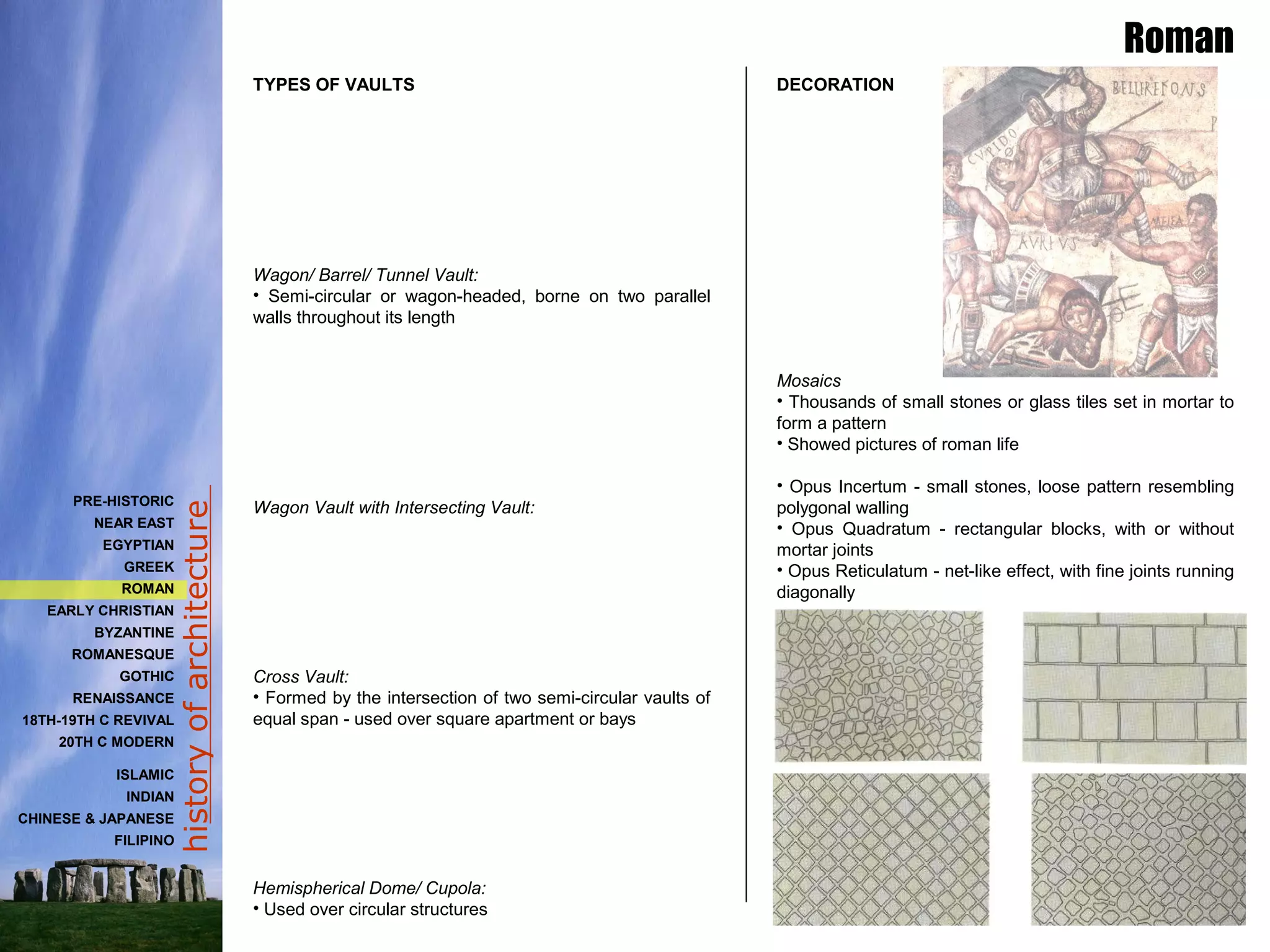 historyofarchitecture
TYPES OF VAULTS
Wagon/ Barrel/ Tunnel Vault:
• Semi-circular or wagon-headed, borne on two parallel
walls throughout its length
Wagon Vault with Intersecting Vault:
Cross Vault:
• Formed by the intersection of two semi-circular vaults of
equal span - used over square apartment or bays
Hemispherical Dome/ Cupola:
• Used over circular structures
Roman
DECORATION
Mosaics
• Thousands of small stones or glass tiles set in mortar to
form a pattern
• Showed pictures of roman life
• Opus Incertum - small stones, loose pattern resembling
polygonal walling
• Opus Quadratum - rectangular blocks, with or without
mortar joints
• Opus Reticulatum - net-like effect, with fine joints running
diagonally
PRE-HISTORIC
NEAR EAST
EGYPTIAN
GREEK
ROMAN
EARLY CHRISTIAN
BYZANTINE
ROMANESQUE
GOTHIC
RENAISSANCE
18TH-19TH C REVIVAL
20TH C MODERN
ISLAMIC
INDIAN
CHINESE & JAPANESE
FILIPINO
 