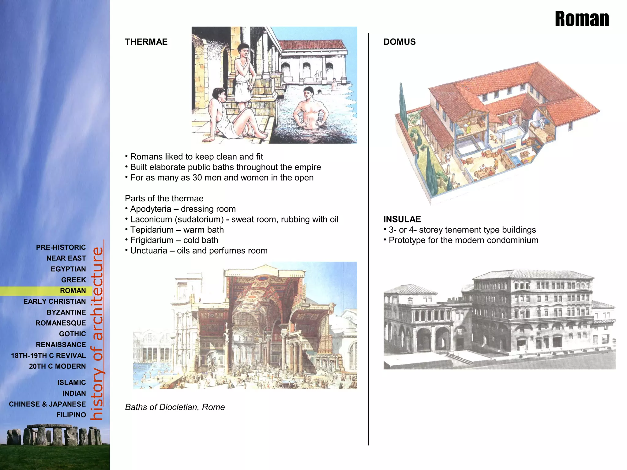 historyofarchitecture
THERMAE
• Romans liked to keep clean and fit
• Built elaborate public baths throughout the empire
• For as many as 30 men and women in the open
Parts of the thermae
• Apodyteria – dressing room
• Laconicum (sudatorium) - sweat room, rubbing with oil
• Tepidarium – warm bath
• Frigidarium – cold bath
• Unctuaria – oils and perfumes room
Baths of Diocletian, Rome
Roman
DOMUS
INSULAE
• 3- or 4- storey tenement type buildings
• Prototype for the modern condominium
PRE-HISTORIC
NEAR EAST
EGYPTIAN
GREEK
ROMAN
EARLY CHRISTIAN
BYZANTINE
ROMANESQUE
GOTHIC
RENAISSANCE
18TH-19TH C REVIVAL
20TH C MODERN
ISLAMIC
INDIAN
CHINESE & JAPANESE
FILIPINO
 