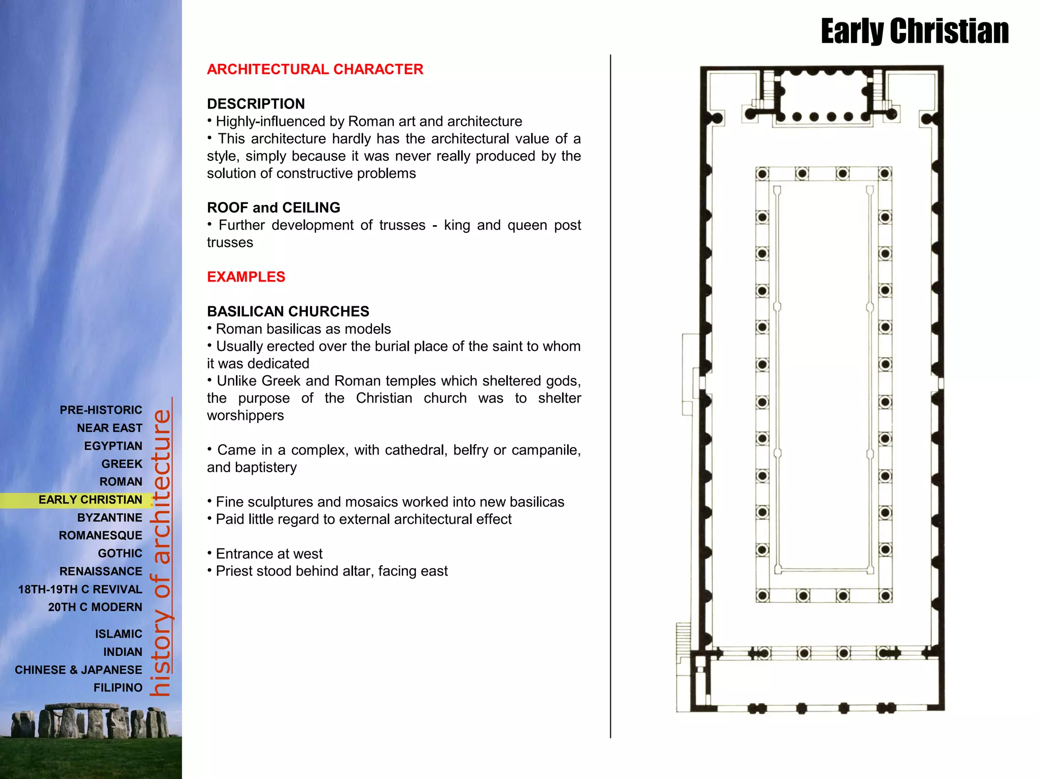 historyofarchitecture
ARCHITECTURAL CHARACTER
DESCRIPTION
• Highly-influenced by Roman art and architecture
• This architecture hardly has the architectural value of a
style, simply because it was never really produced by the
solution of constructive problems
ROOF and CEILING
• Further development of trusses - king and queen post
trusses
EXAMPLES
BASILICAN CHURCHES
• Roman basilicas as models
• Usually erected over the burial place of the saint to whom
it was dedicated
• Unlike Greek and Roman temples which sheltered gods,
the purpose of the Christian church was to shelter
worshippers
• Came in a complex, with cathedral, belfry or campanile,
and baptistery
• Fine sculptures and mosaics worked into new basilicas
• Paid little regard to external architectural effect
• Entrance at west
• Priest stood behind altar, facing east
Early Christian
PRE-HISTORIC
NEAR EAST
EGYPTIAN
GREEK
ROMAN
EARLY CHRISTIAN
BYZANTINE
ROMANESQUE
GOTHIC
RENAISSANCE
18TH-19TH C REVIVAL
20TH C MODERN
ISLAMIC
INDIAN
CHINESE & JAPANESE
FILIPINO
 