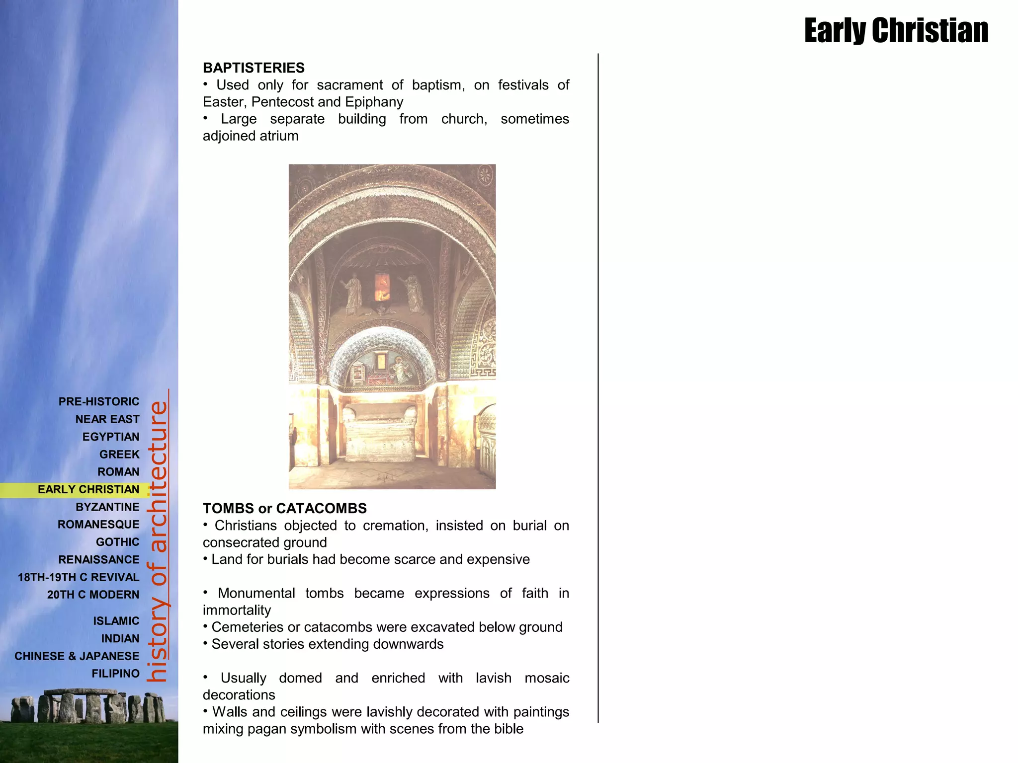 historyofarchitecture
BAPTISTERIES
• Used only for sacrament of baptism, on festivals of
Easter, Pentecost and Epiphany
• Large separate building from church, sometimes
adjoined atrium
TOMBS or CATACOMBS
• Christians objected to cremation, insisted on burial on
consecrated ground
• Land for burials had become scarce and expensive
• Monumental tombs became expressions of faith in
immortality
• Cemeteries or catacombs were excavated below ground
• Several stories extending downwards
• Usually domed and enriched with lavish mosaic
decorations
• Walls and ceilings were lavishly decorated with paintings
mixing pagan symbolism with scenes from the bible
Early Christian
PRE-HISTORIC
NEAR EAST
EGYPTIAN
GREEK
ROMAN
EARLY CHRISTIAN
BYZANTINE
ROMANESQUE
GOTHIC
RENAISSANCE
18TH-19TH C REVIVAL
20TH C MODERN
ISLAMIC
INDIAN
CHINESE & JAPANESE
FILIPINO
 