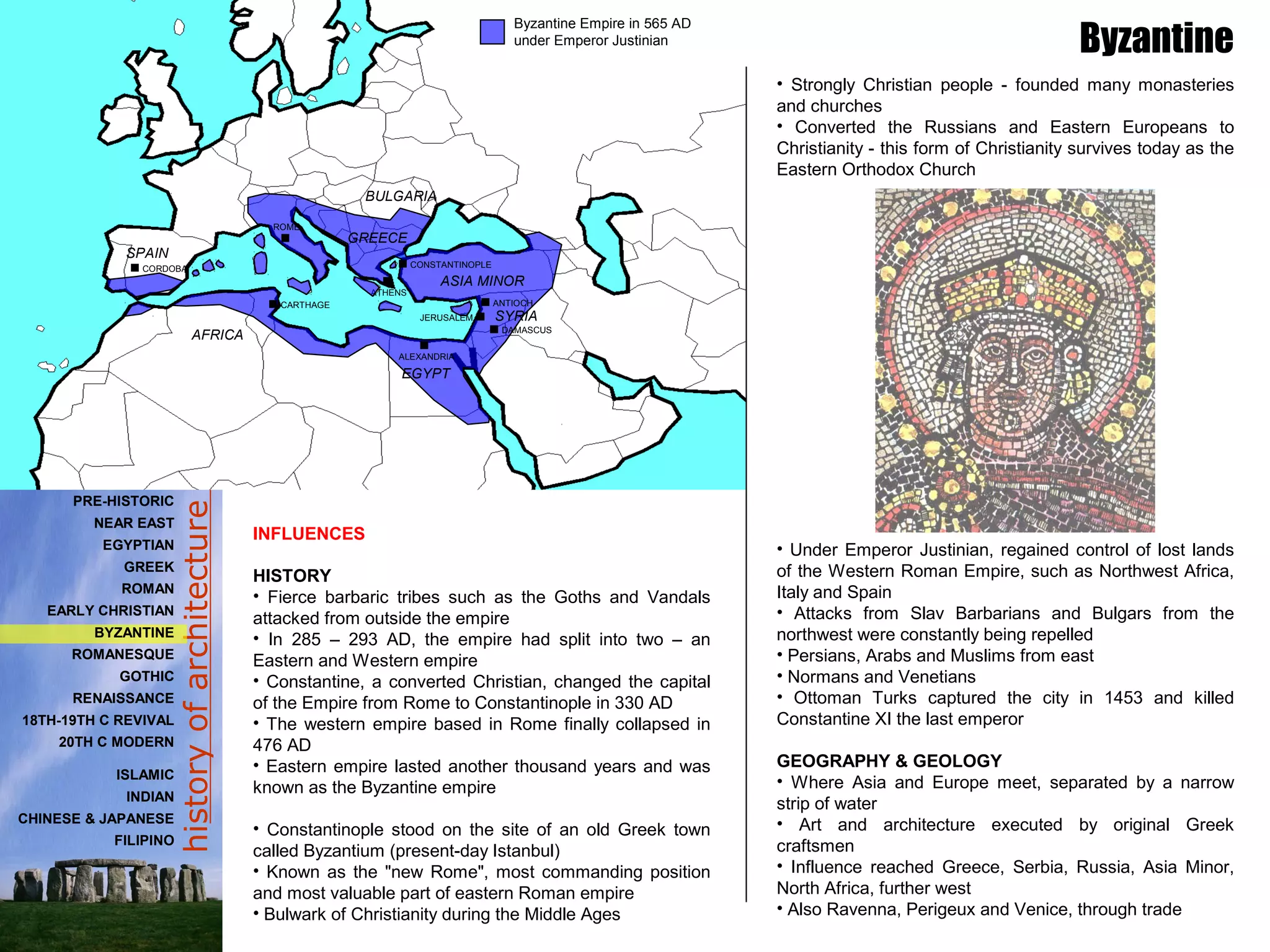 historyofarchitecture
INFLUENCES
HISTORY
• Fierce barbaric tribes such as the Goths and Vandals
attacked from outside the empire
• In 285 – 293 AD, the empire had split into two – an
Eastern and Western empire
• Constantine, a converted Christian, changed the capital
of the Empire from Rome to Constantinople in 330 AD
• The western empire based in Rome finally collapsed in
476 AD
• Eastern empire lasted another thousand years and was
known as the Byzantine empire
• Constantinople stood on the site of an old Greek town
called Byzantium (present-day Istanbul)
• Known as the "new Rome", most commanding position
and most valuable part of eastern Roman empire
• Bulwark of Christianity during the Middle Ages
• Strongly Christian people - founded many monasteries
and churches
• Converted the Russians and Eastern Europeans to
Christianity - this form of Christianity survives today as the
Eastern Orthodox Church
• Under Emperor Justinian, regained control of lost lands
of the Western Roman Empire, such as Northwest Africa,
Italy and Spain
• Attacks from Slav Barbarians and Bulgars from the
northwest were constantly being repelled
• Persians, Arabs and Muslims from east
• Normans and Venetians
• Ottoman Turks captured the city in 1453 and killed
Constantine XI the last emperor
GEOGRAPHY & GEOLOGY
• Where Asia and Europe meet, separated by a narrow
strip of water
• Art and architecture executed by original Greek
craftsmen
• Influence reached Greece, Serbia, Russia, Asia Minor,
North Africa, further west
• Also Ravenna, Perigeux and Venice, through trade
Byzantine
Byzantine Empire in 565 AD
under Emperor Justinian
CORDOBA
SYRIA
EGYPT
GREECE
SPAIN
AFRICA
ROME
CARTHAGE
CONSTANTINOPLE
ANTIOCH
ATHENS
JERUSALEM
DAMASCUS
ALEXANDRIA
BULGARIA
ASIA MINOR
PRE-HISTORIC
NEAR EAST
EGYPTIAN
GREEK
ROMAN
EARLY CHRISTIAN
BYZANTINE
ROMANESQUE
GOTHIC
RENAISSANCE
18TH-19TH C REVIVAL
20TH C MODERN
ISLAMIC
INDIAN
CHINESE & JAPANESE
FILIPINO
 