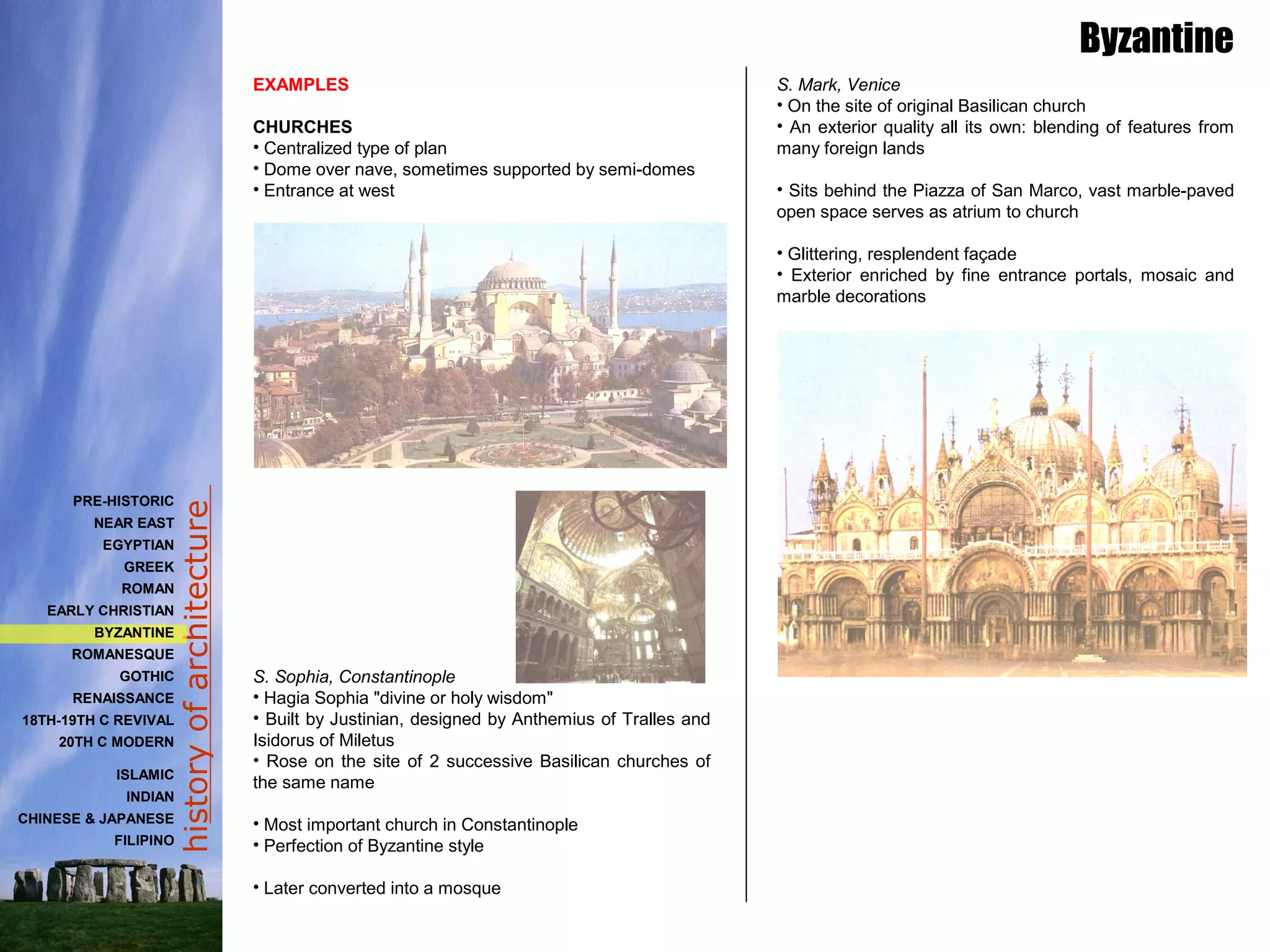 historyofarchitecture
EXAMPLES
CHURCHES
• Centralized type of plan
• Dome over nave, sometimes supported by semi-domes
• Entrance at west
S. Sophia, Constantinople
• Hagia Sophia "divine or holy wisdom"
• Built by Justinian, designed by Anthemius of Tralles and
Isidorus of Miletus
• Rose on the site of 2 successive Basilican churches of
the same name
• Most important church in Constantinople
• Perfection of Byzantine style
• Later converted into a mosque
Byzantine
S. Mark, Venice
• On the site of original Basilican church
• An exterior quality all its own: blending of features from
many foreign lands
• Sits behind the Piazza of San Marco, vast marble-paved
open space serves as atrium to church
• Glittering, resplendent façade
• Exterior enriched by fine entrance portals, mosaic and
marble decorations
PRE-HISTORIC
NEAR EAST
EGYPTIAN
GREEK
ROMAN
EARLY CHRISTIAN
BYZANTINE
ROMANESQUE
GOTHIC
RENAISSANCE
18TH-19TH C REVIVAL
20TH C MODERN
ISLAMIC
INDIAN
CHINESE & JAPANESE
FILIPINO
 