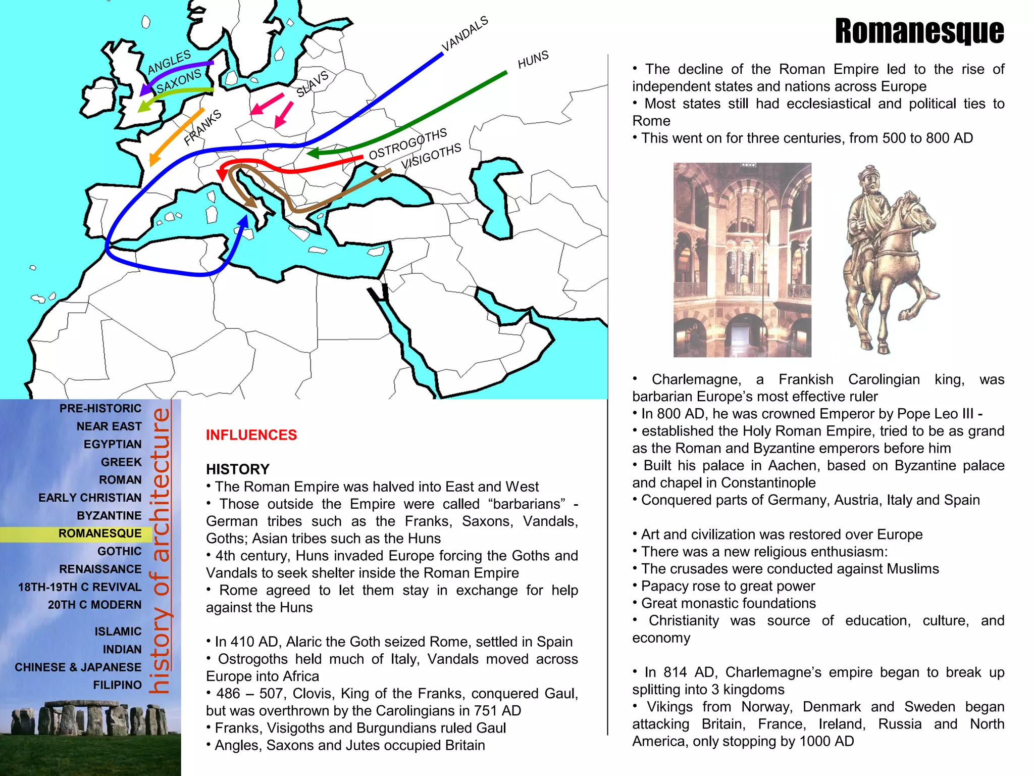 historyofarchitecture
• The decline of the Roman Empire led to the rise of
independent states and nations across Europe
• Most states still had ecclesiastical and political ties to
Rome
• This went on for three centuries, from 500 to 800 AD
• Charlemagne, a Frankish Carolingian king, was
barbarian Europe’s most effective ruler
• In 800 AD, he was crowned Emperor by Pope Leo III -
• established the Holy Roman Empire, tried to be as grand
as the Roman and Byzantine emperors before him
• Built his palace in Aachen, based on Byzantine palace
and chapel in Constantinople
• Conquered parts of Germany, Austria, Italy and Spain
• Art and civilization was restored over Europe
• There was a new religious enthusiasm:
• The crusades were conducted against Muslims
• Papacy rose to great power
• Great monastic foundations
• Christianity was source of education, culture, and
economy
• In 814 AD, Charlemagne’s empire began to break up
splitting into 3 kingdoms
• Vikings from Norway, Denmark and Sweden began
attacking Britain, France, Ireland, Russia and North
America, only stopping by 1000 AD
Romanesque
INFLUENCES
HISTORY
• The Roman Empire was halved into East and West
• Those outside the Empire were called “barbarians” -
German tribes such as the Franks, Saxons, Vandals,
Goths; Asian tribes such as the Huns
• 4th century, Huns invaded Europe forcing the Goths and
Vandals to seek shelter inside the Roman Empire
• Rome agreed to let them stay in exchange for help
against the Huns
• In 410 AD, Alaric the Goth seized Rome, settled in Spain
• Ostrogoths held much of Italy, Vandals moved across
Europe into Africa
• 486 – 507, Clovis, King of the Franks, conquered Gaul,
but was overthrown by the Carolingians in 751 AD
• Franks, Visigoths and Burgundians ruled Gaul
• Angles, Saxons and Jutes occupied Britain
PRE-HISTORIC
NEAR EAST
EGYPTIAN
GREEK
ROMAN
EARLY CHRISTIAN
BYZANTINE
ROMANESQUE
GOTHIC
RENAISSANCE
18TH-19TH C REVIVAL
20TH C MODERN
ISLAMIC
INDIAN
CHINESE & JAPANESE
FILIPINO
HUNS
VANDALS
SLAVS
FR
ANKS
ANGLES
SAXONS
OSTROGOTHS
VISIGOTHS
 