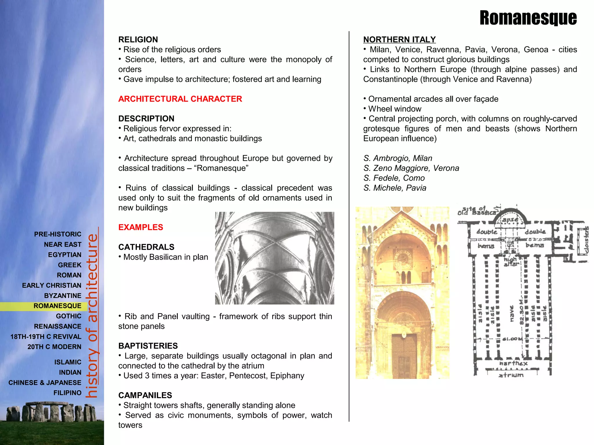 historyofarchitecture
RELIGION
• Rise of the religious orders
• Science, letters, art and culture were the monopoly of
orders
• Gave impulse to architecture; fostered art and learning
ARCHITECTURAL CHARACTER
DESCRIPTION
• Religious fervor expressed in:
• Art, cathedrals and monastic buildings
• Architecture spread throughout Europe but governed by
classical traditions – “Romanesque”
• Ruins of classical buildings - classical precedent was
used only to suit the fragments of old ornaments used in
new buildings
EXAMPLES
CATHEDRALS
• Mostly Basilican in plan
• Rib and Panel vaulting - framework of ribs support thin
stone panels
BAPTISTERIES
• Large, separate buildings usually octagonal in plan and
connected to the cathedral by the atrium
• Used 3 times a year: Easter, Pentecost, Epiphany
CAMPANILES
• Straight towers shafts, generally standing alone
• Served as civic monuments, symbols of power, watch
towers
NORTHERN ITALY
• Milan, Venice, Ravenna, Pavia, Verona, Genoa - cities
competed to construct glorious buildings
• Links to Northern Europe (through alpine passes) and
Constantinople (through Venice and Ravenna)
• Ornamental arcades all over façade
• Wheel window
• Central projecting porch, with columns on roughly-carved
grotesque figures of men and beasts (shows Northern
European influence)
S. Ambrogio, Milan
S. Zeno Maggiore, Verona
S. Fedele, Como
S. Michele, Pavia
Romanesque
PRE-HISTORIC
NEAR EAST
EGYPTIAN
GREEK
ROMAN
EARLY CHRISTIAN
BYZANTINE
ROMANESQUE
GOTHIC
RENAISSANCE
18TH-19TH C REVIVAL
20TH C MODERN
ISLAMIC
INDIAN
CHINESE & JAPANESE
FILIPINO
 