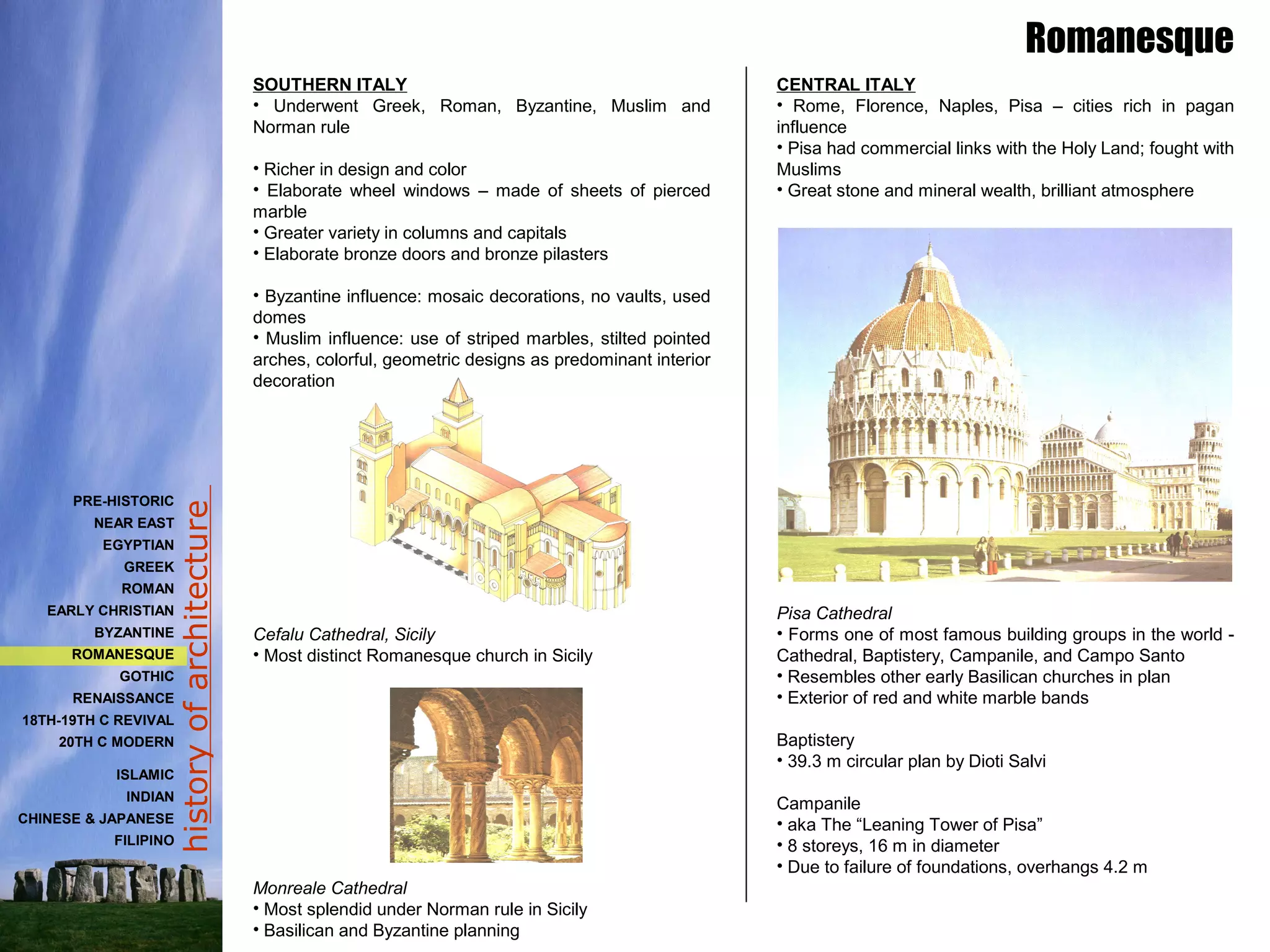historyofarchitecture
SOUTHERN ITALY
• Underwent Greek, Roman, Byzantine, Muslim and
Norman rule
• Richer in design and color
• Elaborate wheel windows – made of sheets of pierced
marble
• Greater variety in columns and capitals
• Elaborate bronze doors and bronze pilasters
• Byzantine influence: mosaic decorations, no vaults, used
domes
• Muslim influence: use of striped marbles, stilted pointed
arches, colorful, geometric designs as predominant interior
decoration
Cefalu Cathedral, Sicily
• Most distinct Romanesque church in Sicily
Monreale Cathedral
• Most splendid under Norman rule in Sicily
• Basilican and Byzantine planning
CENTRAL ITALY
• Rome, Florence, Naples, Pisa – cities rich in pagan
influence
• Pisa had commercial links with the Holy Land; fought with
Muslims
• Great stone and mineral wealth, brilliant atmosphere
Pisa Cathedral
• Forms one of most famous building groups in the world -
Cathedral, Baptistery, Campanile, and Campo Santo
• Resembles other early Basilican churches in plan
• Exterior of red and white marble bands
Baptistery
• 39.3 m circular plan by Dioti Salvi
Campanile
• aka The “Leaning Tower of Pisa”
• 8 storeys, 16 m in diameter
• Due to failure of foundations, overhangs 4.2 m
Romanesque
PRE-HISTORIC
NEAR EAST
EGYPTIAN
GREEK
ROMAN
EARLY CHRISTIAN
BYZANTINE
ROMANESQUE
GOTHIC
RENAISSANCE
18TH-19TH C REVIVAL
20TH C MODERN
ISLAMIC
INDIAN
CHINESE & JAPANESE
FILIPINO
 