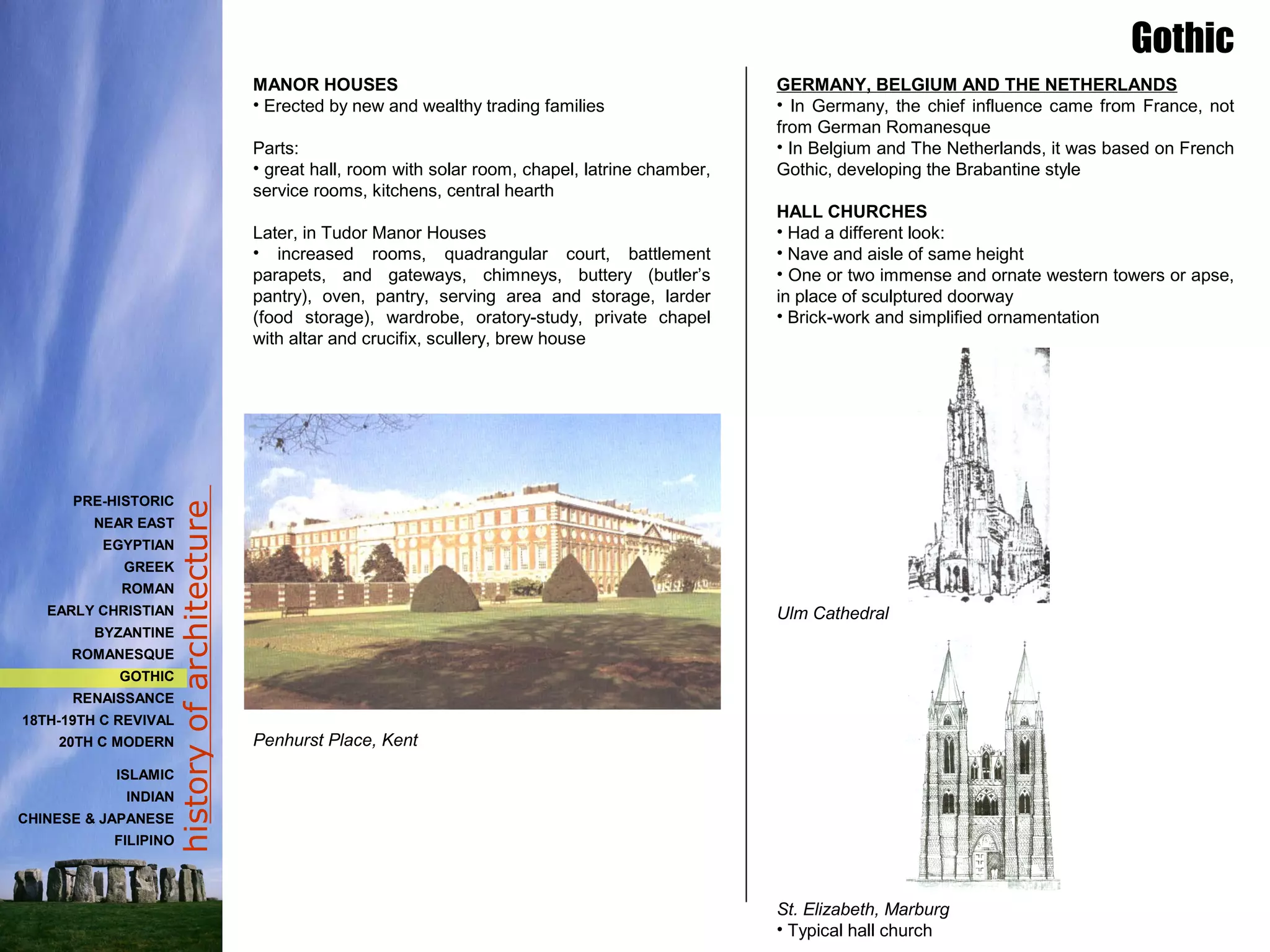 historyofarchitecture
MANOR HOUSES
• Erected by new and wealthy trading families
Parts:
• great hall, room with solar room, chapel, latrine chamber,
service rooms, kitchens, central hearth
Later, in Tudor Manor Houses
• increased rooms, quadrangular court, battlement
parapets, and gateways, chimneys, buttery (butler’s
pantry), oven, pantry, serving area and storage, larder
(food storage), wardrobe, oratory-study, private chapel
with altar and crucifix, scullery, brew house
Penhurst Place, Kent
GERMANY, BELGIUM AND THE NETHERLANDS
• In Germany, the chief influence came from France, not
from German Romanesque
• In Belgium and The Netherlands, it was based on French
Gothic, developing the Brabantine style
HALL CHURCHES
• Had a different look:
• Nave and aisle of same height
• One or two immense and ornate western towers or apse,
in place of sculptured doorway
• Brick-work and simplified ornamentation
Ulm Cathedral
St. Elizabeth, Marburg
• Typical hall church
Gothic
PRE-HISTORIC
NEAR EAST
EGYPTIAN
GREEK
ROMAN
EARLY CHRISTIAN
BYZANTINE
ROMANESQUE
GOTHIC
RENAISSANCE
18TH-19TH C REVIVAL
20TH C MODERN
ISLAMIC
INDIAN
CHINESE & JAPANESE
FILIPINO
 