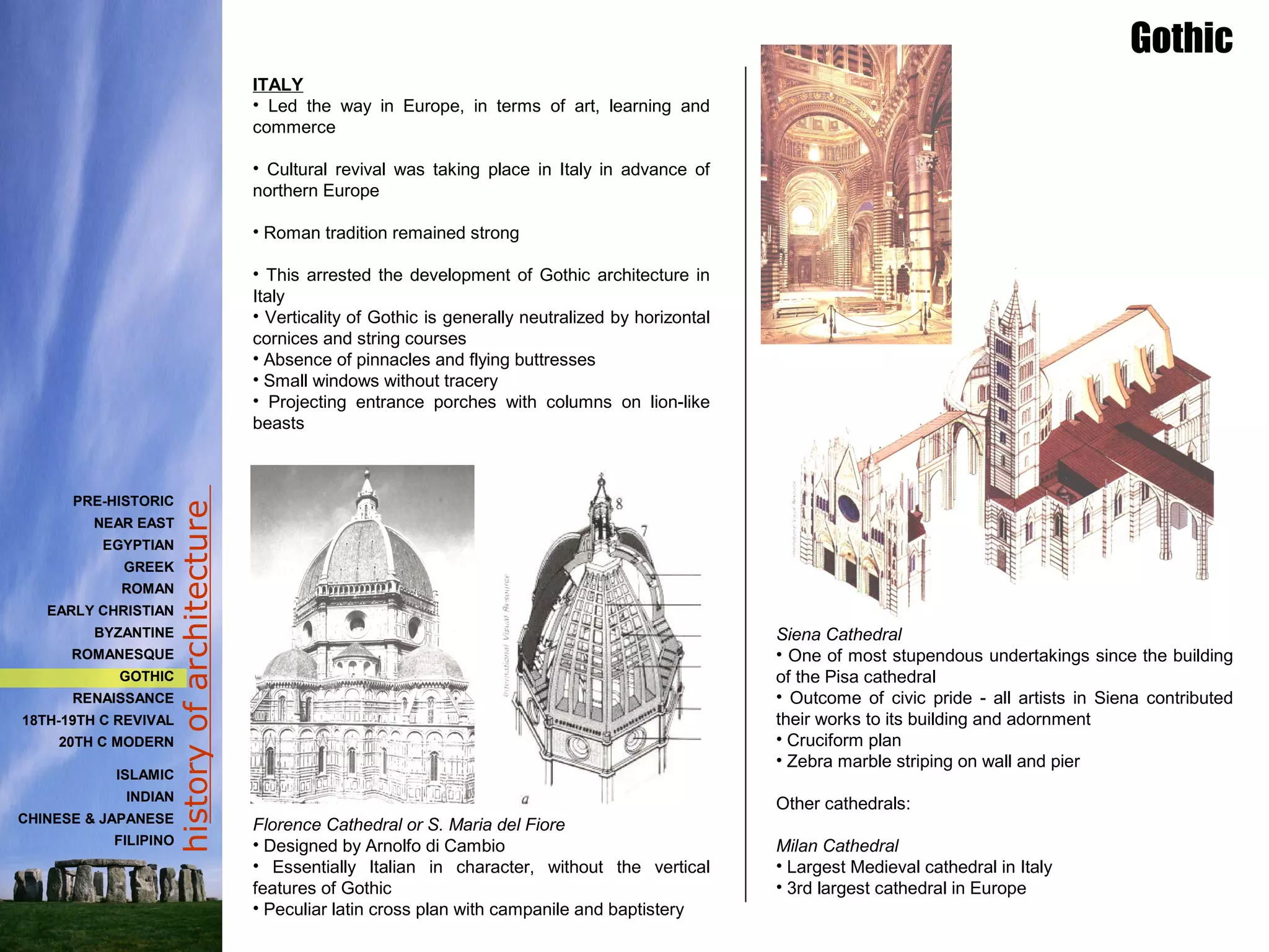historyofarchitecture
ITALY
• Led the way in Europe, in terms of art, learning and
commerce
• Cultural revival was taking place in Italy in advance of
northern Europe
• Roman tradition remained strong
• This arrested the development of Gothic architecture in
Italy
• Verticality of Gothic is generally neutralized by horizontal
cornices and string courses
• Absence of pinnacles and flying buttresses
• Small windows without tracery
• Projecting entrance porches with columns on lion-like
beasts
Florence Cathedral or S. Maria del Fiore
• Designed by Arnolfo di Cambio
• Essentially Italian in character, without the vertical
features of Gothic
• Peculiar latin cross plan with campanile and baptistery
Siena Cathedral
• One of most stupendous undertakings since the building
of the Pisa cathedral
• Outcome of civic pride - all artists in Siena contributed
their works to its building and adornment
• Cruciform plan
• Zebra marble striping on wall and pier
Other cathedrals:
Milan Cathedral
• Largest Medieval cathedral in Italy
• 3rd largest cathedral in Europe
Gothic
PRE-HISTORIC
NEAR EAST
EGYPTIAN
GREEK
ROMAN
EARLY CHRISTIAN
BYZANTINE
ROMANESQUE
GOTHIC
RENAISSANCE
18TH-19TH C REVIVAL
20TH C MODERN
ISLAMIC
INDIAN
CHINESE & JAPANESE
FILIPINO
 