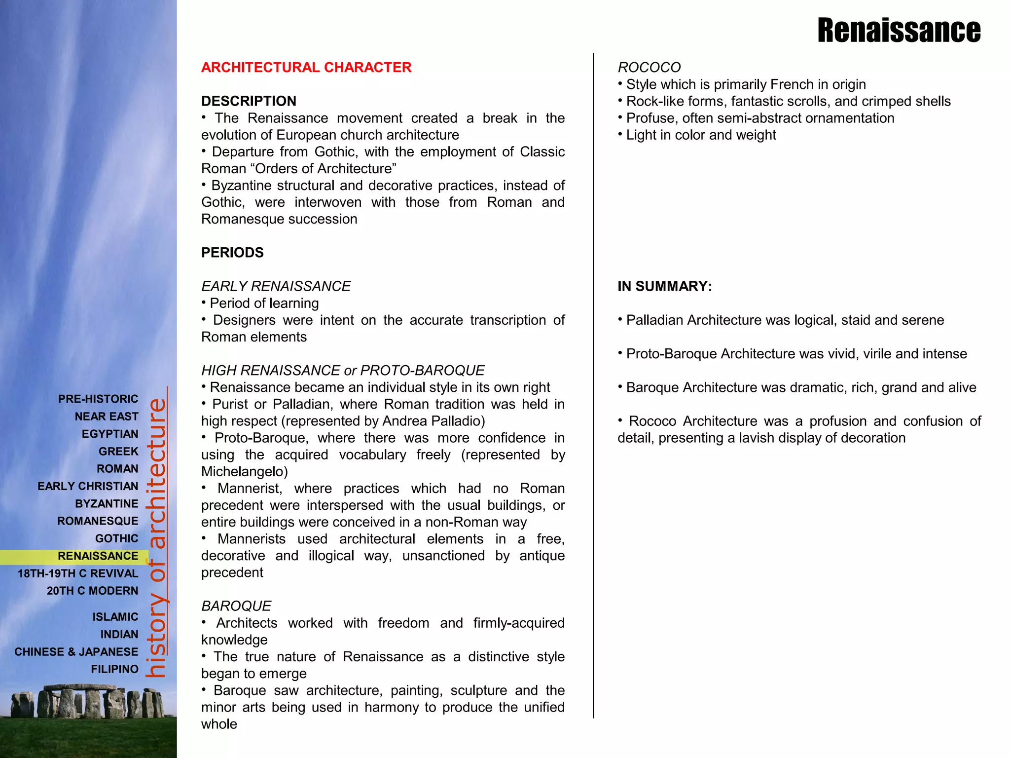 historyofarchitecture
ARCHITECTURAL CHARACTER
DESCRIPTION
• The Renaissance movement created a break in the
evolution of European church architecture
• Departure from Gothic, with the employment of Classic
Roman “Orders of Architecture”
• Byzantine structural and decorative practices, instead of
Gothic, were interwoven with those from Roman and
Romanesque succession
PERIODS
EARLY RENAISSANCE
• Period of learning
• Designers were intent on the accurate transcription of
Roman elements
HIGH RENAISSANCE or PROTO-BAROQUE
• Renaissance became an individual style in its own right
• Purist or Palladian, where Roman tradition was held in
high respect (represented by Andrea Palladio)
• Proto-Baroque, where there was more confidence in
using the acquired vocabulary freely (represented by
Michelangelo)
• Mannerist, where practices which had no Roman
precedent were interspersed with the usual buildings, or
entire buildings were conceived in a non-Roman way
• Mannerists used architectural elements in a free,
decorative and illogical way, unsanctioned by antique
precedent
BAROQUE
• Architects worked with freedom and firmly-acquired
knowledge
• The true nature of Renaissance as a distinctive style
began to emerge
• Baroque saw architecture, painting, sculpture and the
minor arts being used in harmony to produce the unified
whole
ROCOCO
• Style which is primarily French in origin
• Rock-like forms, fantastic scrolls, and crimped shells
• Profuse, often semi-abstract ornamentation
• Light in color and weight
IN SUMMARY:
• Palladian Architecture was logical, staid and serene
• Proto-Baroque Architecture was vivid, virile and intense
• Baroque Architecture was dramatic, rich, grand and alive
• Rococo Architecture was a profusion and confusion of
detail, presenting a lavish display of decoration
Renaissance
PRE-HISTORIC
NEAR EAST
EGYPTIAN
GREEK
ROMAN
EARLY CHRISTIAN
BYZANTINE
ROMANESQUE
GOTHIC
RENAISSANCE
18TH-19TH C REVIVAL
20TH C MODERN
ISLAMIC
INDIAN
CHINESE & JAPANESE
FILIPINO
 