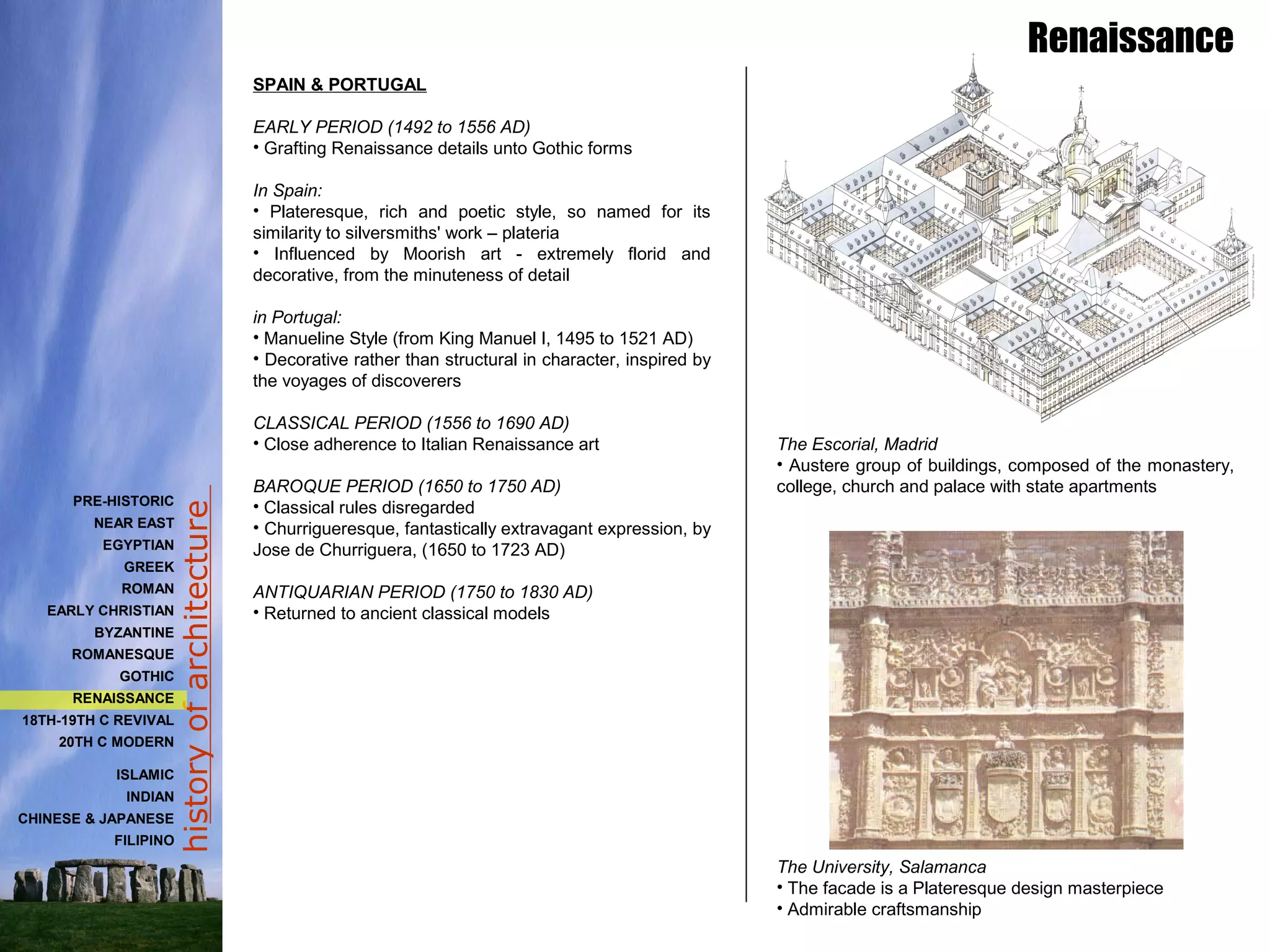 historyofarchitecture
SPAIN & PORTUGAL
EARLY PERIOD (1492 to 1556 AD)
• Grafting Renaissance details unto Gothic forms
In Spain:
• Plateresque, rich and poetic style, so named for its
similarity to silversmiths' work – plateria
• Influenced by Moorish art - extremely florid and
decorative, from the minuteness of detail
in Portugal:
• Manueline Style (from King Manuel I, 1495 to 1521 AD)
• Decorative rather than structural in character, inspired by
the voyages of discoverers
CLASSICAL PERIOD (1556 to 1690 AD)
• Close adherence to Italian Renaissance art
BAROQUE PERIOD (1650 to 1750 AD)
• Classical rules disregarded
• Churrigueresque, fantastically extravagant expression, by
Jose de Churriguera, (1650 to 1723 AD)
ANTIQUARIAN PERIOD (1750 to 1830 AD)
• Returned to ancient classical models
The Escorial, Madrid
• Austere group of buildings, composed of the monastery,
college, church and palace with state apartments
The University, Salamanca
• The facade is a Plateresque design masterpiece
• Admirable craftsmanship
Renaissance
PRE-HISTORIC
NEAR EAST
EGYPTIAN
GREEK
ROMAN
EARLY CHRISTIAN
BYZANTINE
ROMANESQUE
GOTHIC
RENAISSANCE
18TH-19TH C REVIVAL
20TH C MODERN
ISLAMIC
INDIAN
CHINESE & JAPANESE
FILIPINO
 