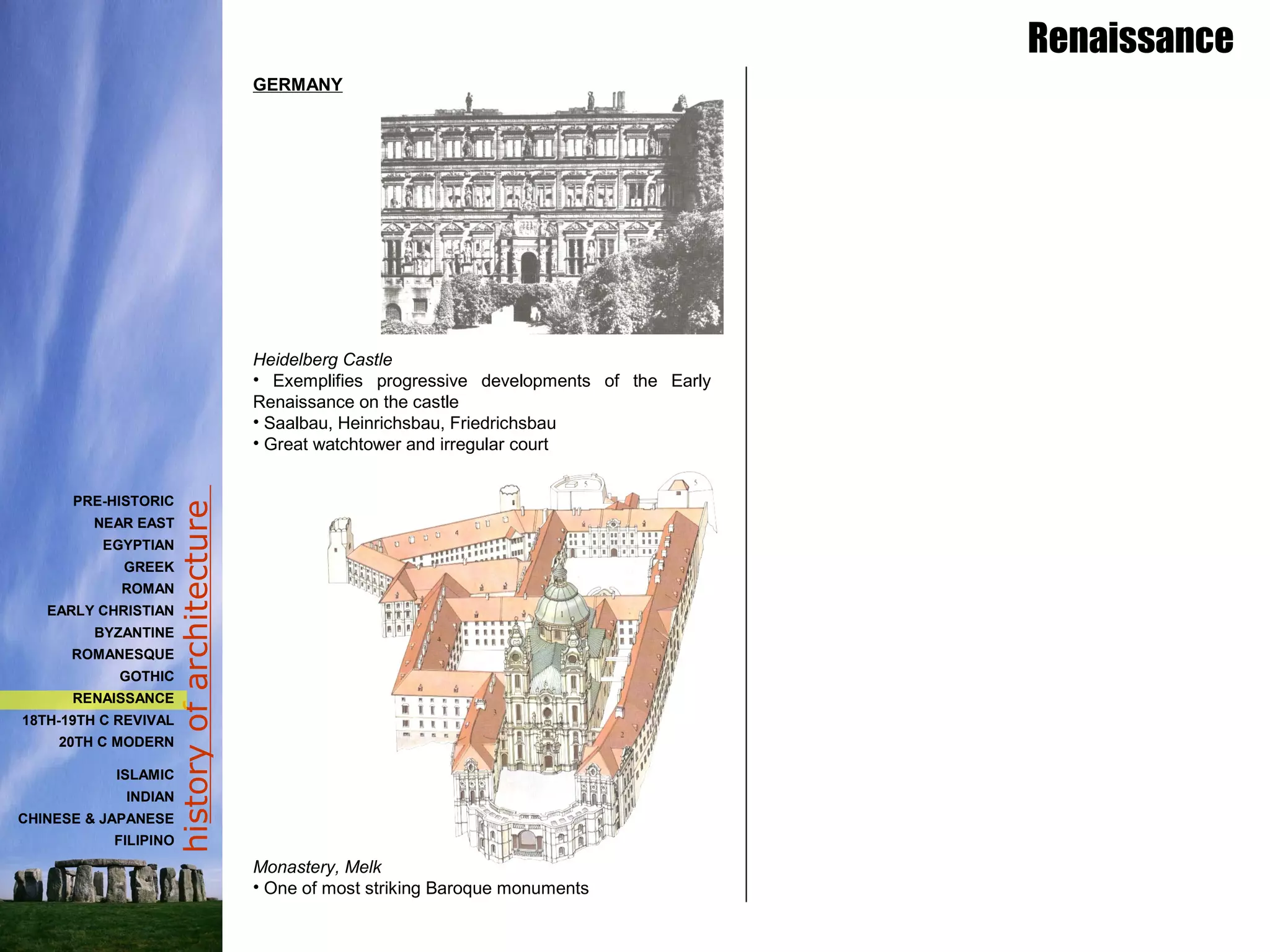 historyofarchitecture
Renaissance
PRE-HISTORIC
NEAR EAST
EGYPTIAN
GREEK
ROMAN
EARLY CHRISTIAN
BYZANTINE
ROMANESQUE
GOTHIC
RENAISSANCE
18TH-19TH C REVIVAL
20TH C MODERN
ISLAMIC
INDIAN
CHINESE & JAPANESE
FILIPINO
GERMANY
Heidelberg Castle
• Exemplifies progressive developments of the Early
Renaissance on the castle
• Saalbau, Heinrichsbau, Friedrichsbau
• Great watchtower and irregular court
Monastery, Melk
• One of most striking Baroque monuments
 