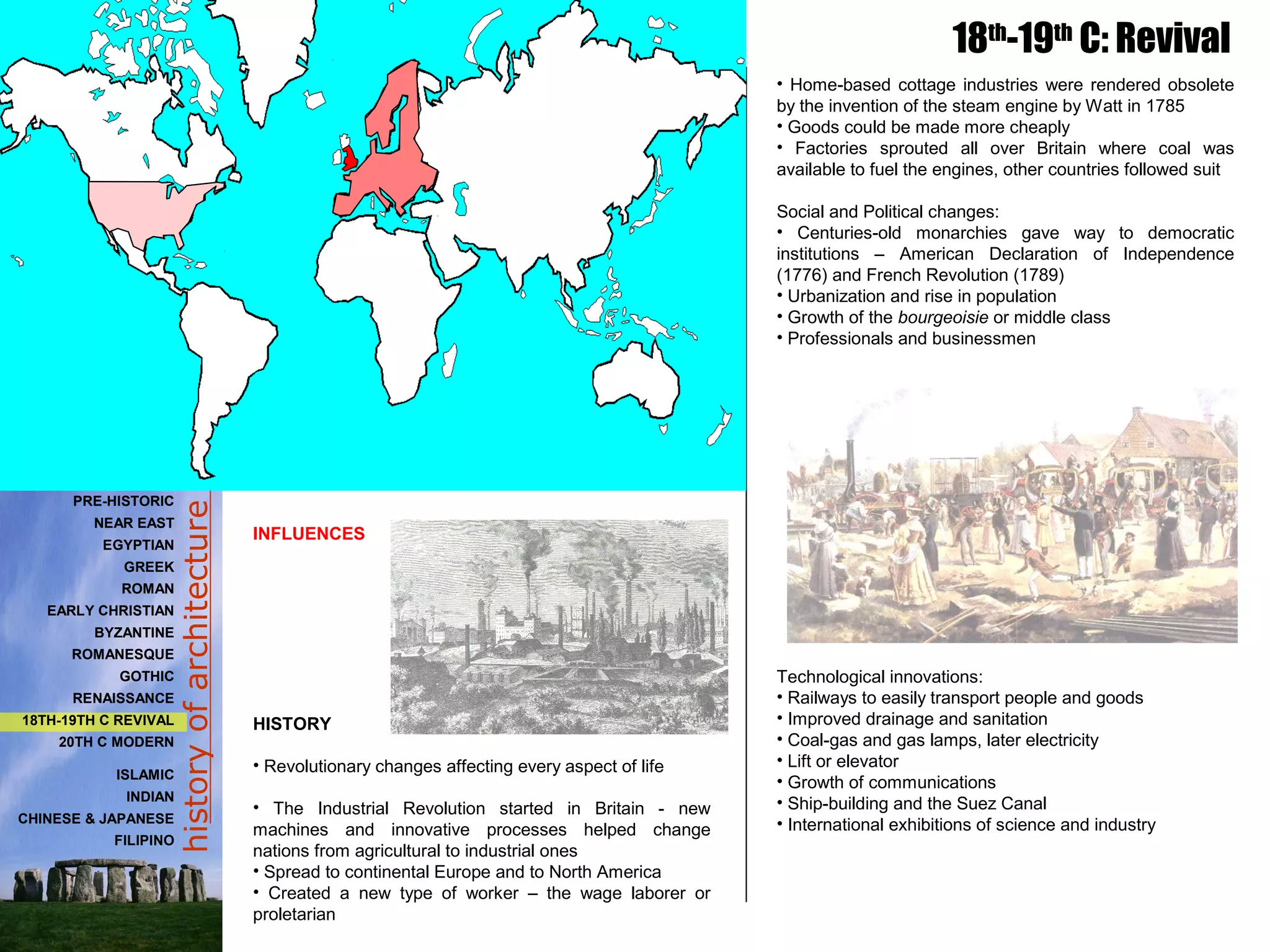 historyofarchitecture
• Home-based cottage industries were rendered obsolete
by the invention of the steam engine by Watt in 1785
• Goods could be made more cheaply
• Factories sprouted all over Britain where coal was
available to fuel the engines, other countries followed suit
Social and Political changes:
• Centuries-old monarchies gave way to democratic
institutions – American Declaration of Independence
(1776) and French Revolution (1789)
• Urbanization and rise in population
• Growth of the bourgeoisie or middle class
• Professionals and businessmen
Technological innovations:
• Railways to easily transport people and goods
• Improved drainage and sanitation
• Coal-gas and gas lamps, later electricity
• Lift or elevator
• Growth of communications
• Ship-building and the Suez Canal
• International exhibitions of science and industry
INFLUENCES
HISTORY
• Revolutionary changes affecting every aspect of life
• The Industrial Revolution started in Britain - new
machines and innovative processes helped change
nations from agricultural to industrial ones
• Spread to continental Europe and to North America
• Created a new type of worker – the wage laborer or
proletarian
18th
-19th
C: Revival
PRE-HISTORIC
NEAR EAST
EGYPTIAN
GREEK
ROMAN
EARLY CHRISTIAN
BYZANTINE
ROMANESQUE
GOTHIC
RENAISSANCE
18TH-19TH C REVIVAL
20TH C MODERN
ISLAMIC
INDIAN
CHINESE & JAPANESE
FILIPINO
 