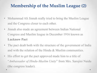 Membership of the Muslim League (2)
• Mohammad Ali Jinnah really tried to bring the Muslim League
and the Congress closer to each other.
• Jinnah also made an agreement between Indian National
Congress and Muslim league in December 1916 known as
Lucknow Pact
• The pact dealt both with the structure of the government of India
and with the relation of the Hindu & Muslim communities.
• His effort to get the pact approved made him to a title of
“Ambassador of Hindu-Muslim Unity” from Mrs. Sarojini Naidu
(the congress leader).
 