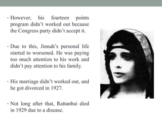 • However, his fourteen points
program didn‟t worked out because
the Congress party didn‟t accept it.
• Due to this, Jinnah‟s personal life
started to worsened. He was paying
too much attention to his work and
didn‟t pay attention to his family.
• His marriage didn‟t worked out, and
he got divorced in 1927.
• Not long after that, Rattanbai died
in 1929 due to a disease.
 