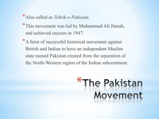 *
*Also called as Tehrik-e-Pakistan.
*This movement was led by Muhammad Ali Jinnah,
and achieved success in 1947.
*A form of successful historical movement against
British and Indian to have an independent Muslim
state named Pakistan created from the separation of
the North-Western region of the Indian subcontinent.
 