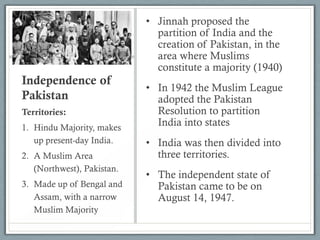 Independence of
Pakistan
• Jinnah proposed the
partition of India and the
creation of Pakistan, in the
area where Muslims
constitute a majority (1940)
• In 1942 the Muslim League
adopted the Pakistan
Resolution to partition
India into states
• India was then divided into
three territories.
• The independent state of
Pakistan came to be on
August 14, 1947.
Territories:
1. Hindu Majority, makes
up present-day India.
2. A Muslim Area
(Northwest), Pakistan.
3. Made up of Bengal and
Assam, with a narrow
Muslim Majority
 